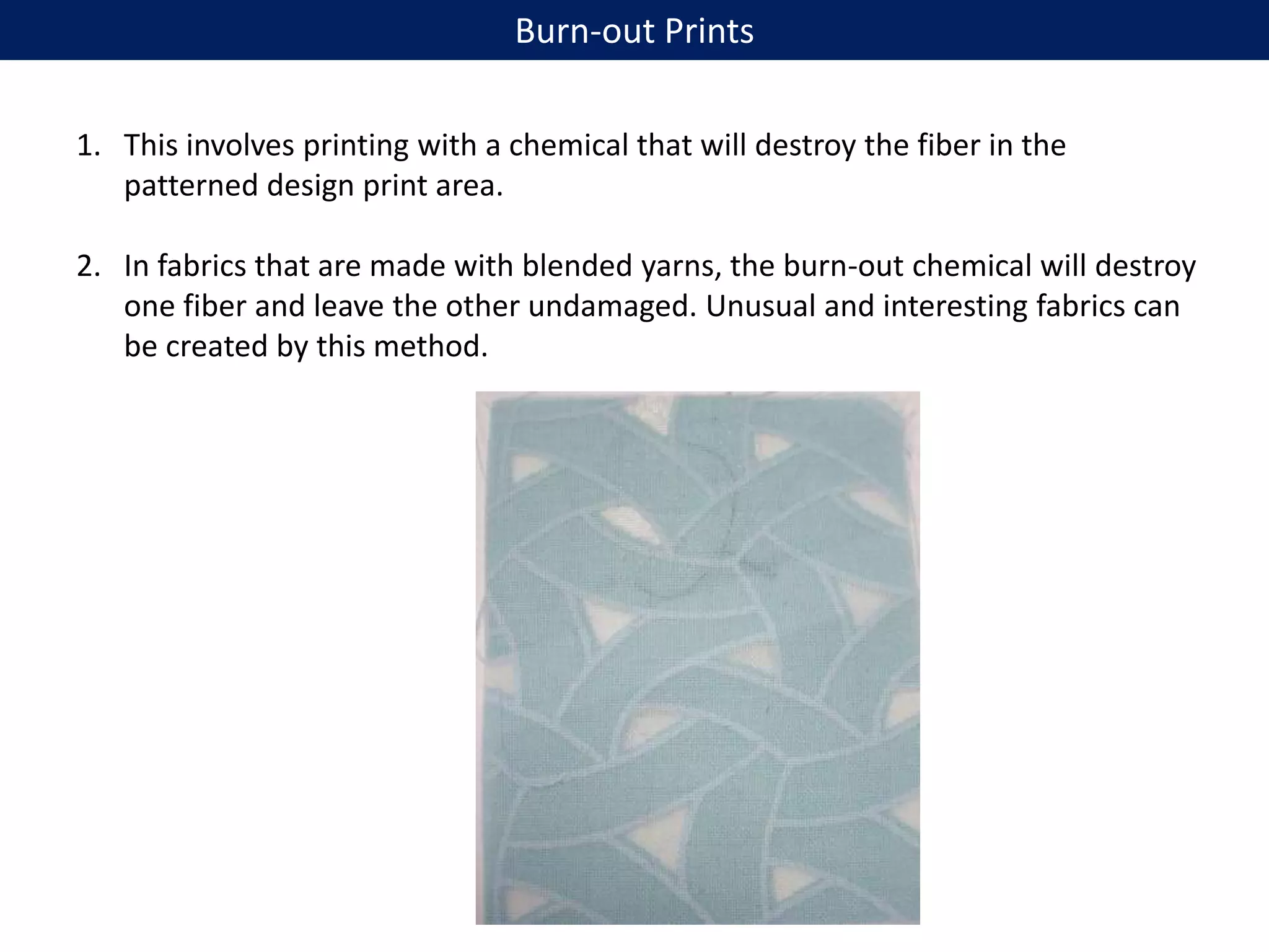 1. This involves printing with a chemical that will destroy the fiber in the
patterned design print area.
2. In fabrics that are made with blended yarns, the burn-out chemical will destroy
one fiber and leave the other undamaged. Unusual and interesting fabrics can
be created by this method.
Burn-out Prints
 
