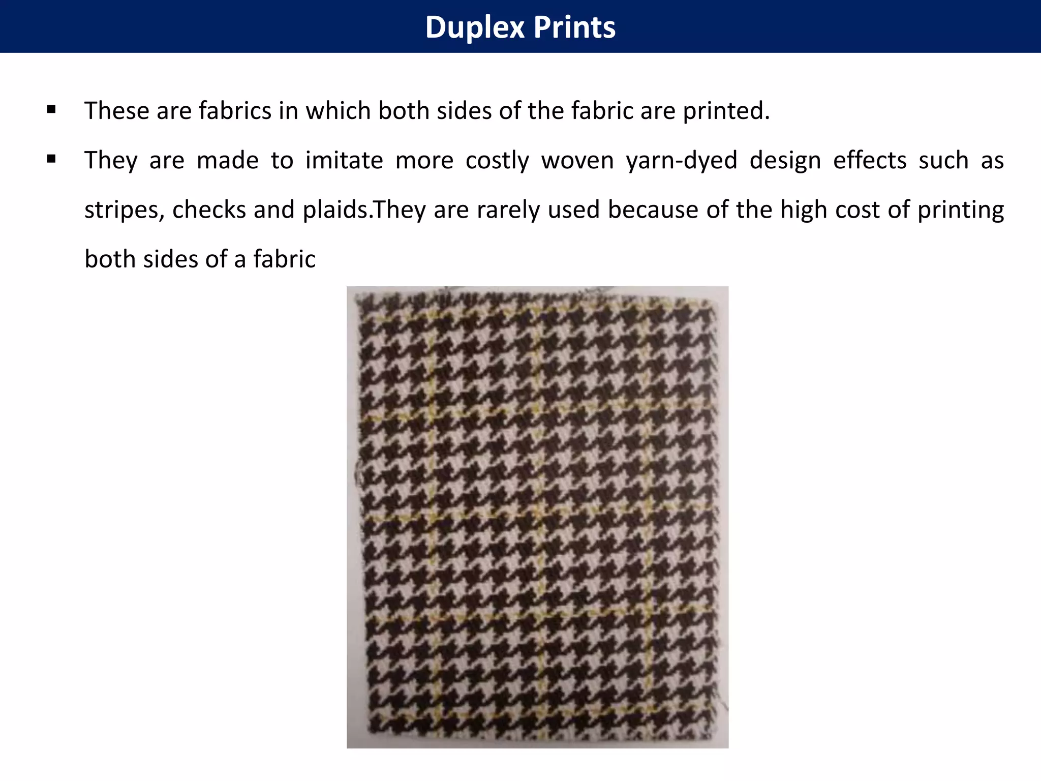  These are fabrics in which both sides of the fabric are printed.
 They are made to imitate more costly woven yarn-dyed design effects such as
stripes, checks and plaids.They are rarely used because of the high cost of printing
both sides of a fabric
Duplex Prints
 