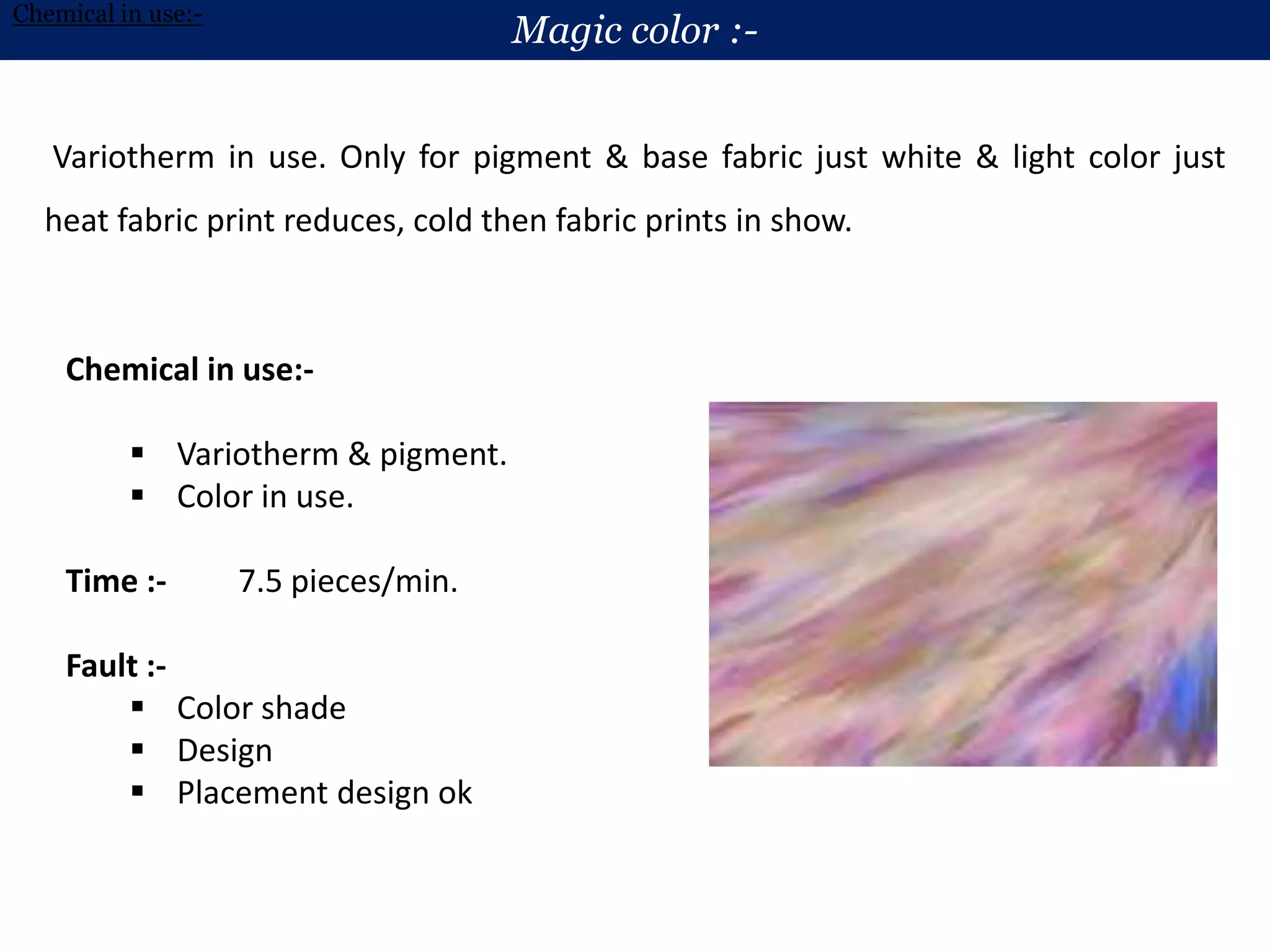 Variotherm in use. Only for pigment & base fabric just white & light color just
heat fabric print reduces, cold then fabric prints in show.
Magic color :-
Chemical in use:-
Chemical in use:-
 Variotherm & pigment.
 Color in use.
Time :- 7.5 pieces/min.
Fault :-
 Color shade
 Design
 Placement design ok
 