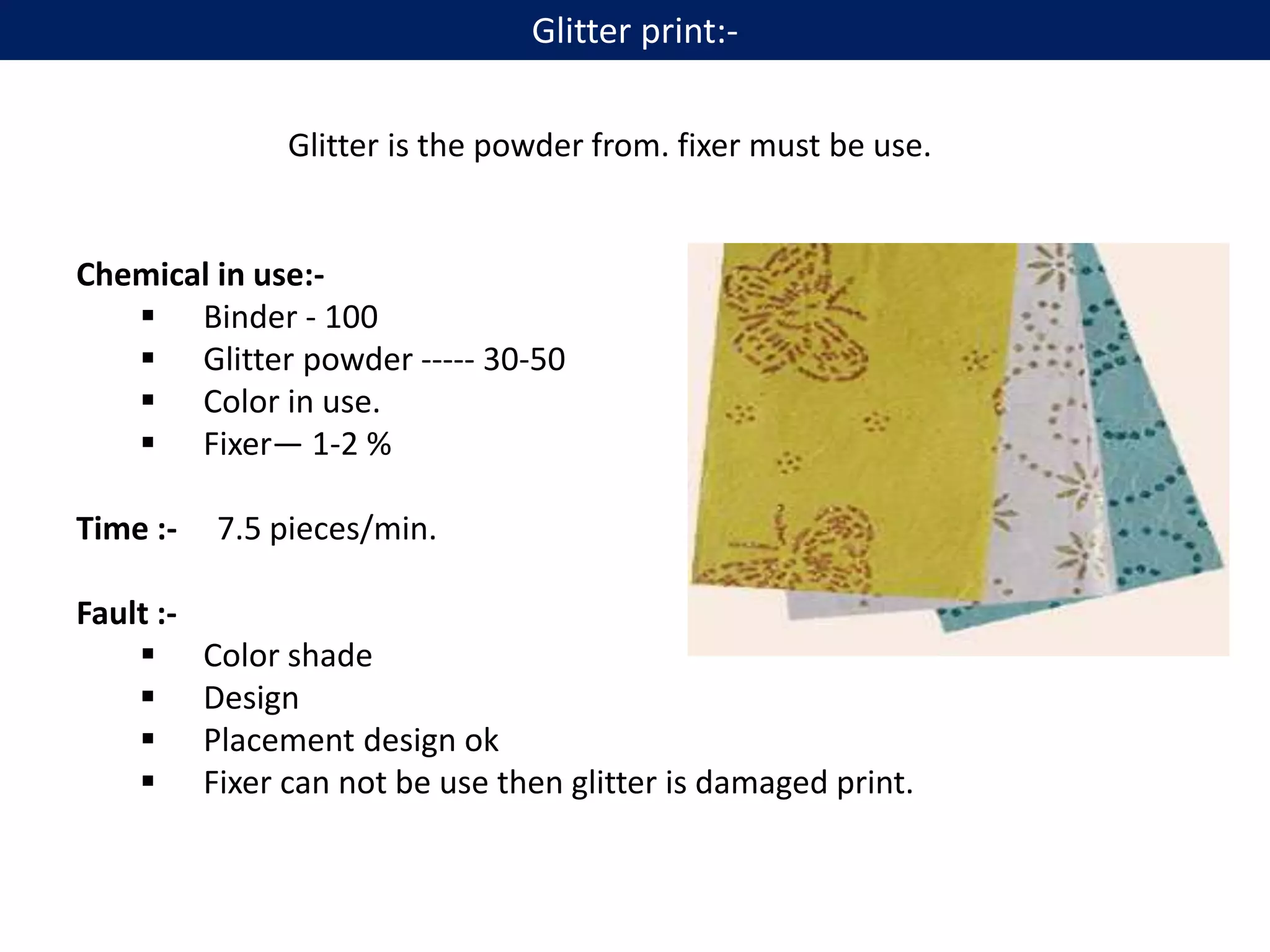 Glitter is the powder from. fixer must be use.
Chemical in use:-
 Binder - 100
 Glitter powder ----- 30-50
 Color in use.
 Fixer— 1-2 %
Time :- 7.5 pieces/min.
Fault :-
 Color shade
 Design
 Placement design ok
 Fixer can not be use then glitter is damaged print.
Glitter print:-
 
