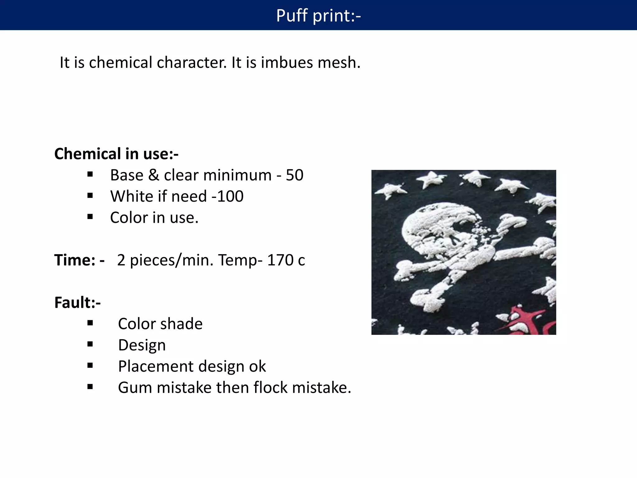 It is chemical character. It is imbues mesh.
Chemical in use:-
 Base & clear minimum - 50
 White if need -100
 Color in use.
Time: - 2 pieces/min. Temp- 170 c
Fault:-
 Color shade
 Design
 Placement design ok
 Gum mistake then flock mistake.
Puff print:-
 
