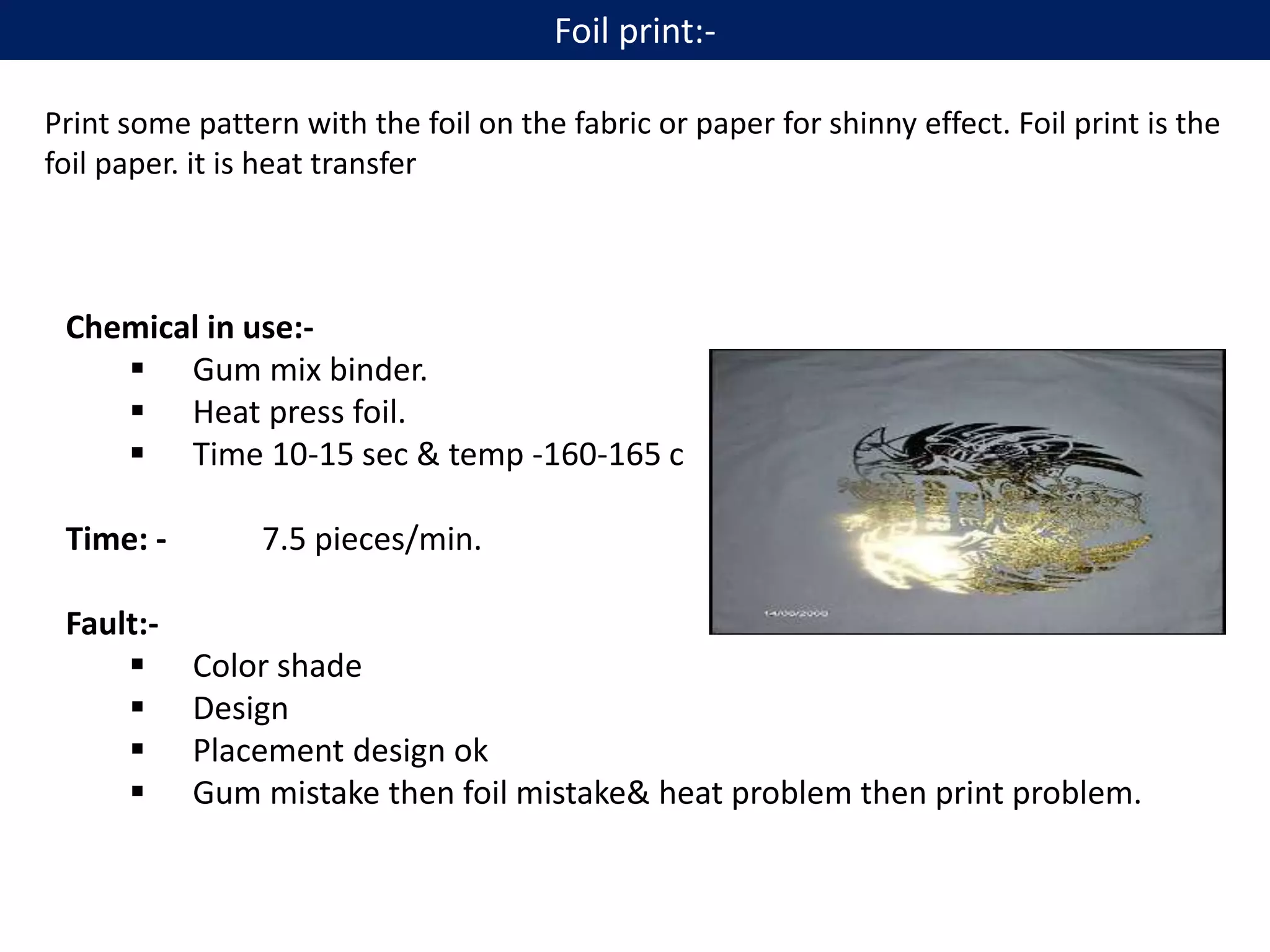 Print some pattern with the foil on the fabric or paper for shinny effect. Foil print is the
foil paper. it is heat transfer
Chemical in use:-
 Gum mix binder.
 Heat press foil.
 Time 10-15 sec & temp -160-165 c
Time: - 7.5 pieces/min.
Fault:-
 Color shade
 Design
 Placement design ok
 Gum mistake then foil mistake& heat problem then print problem.
Foil print:-
 