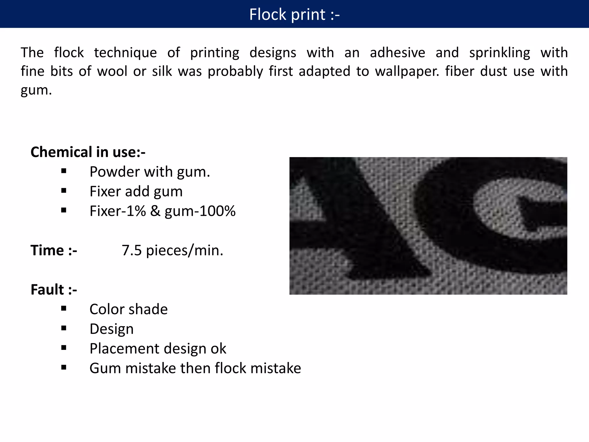 The flock technique of printing designs with an adhesive and sprinkling with
fine bits of wool or silk was probably first adapted to wallpaper. fiber dust use with
gum.
Chemical in use:-
 Powder with gum.
 Fixer add gum
 Fixer-1% & gum-100%
Time :- 7.5 pieces/min.
Fault :-
 Color shade
 Design
 Placement design ok
 Gum mistake then flock mistake
Flock print :-
 
