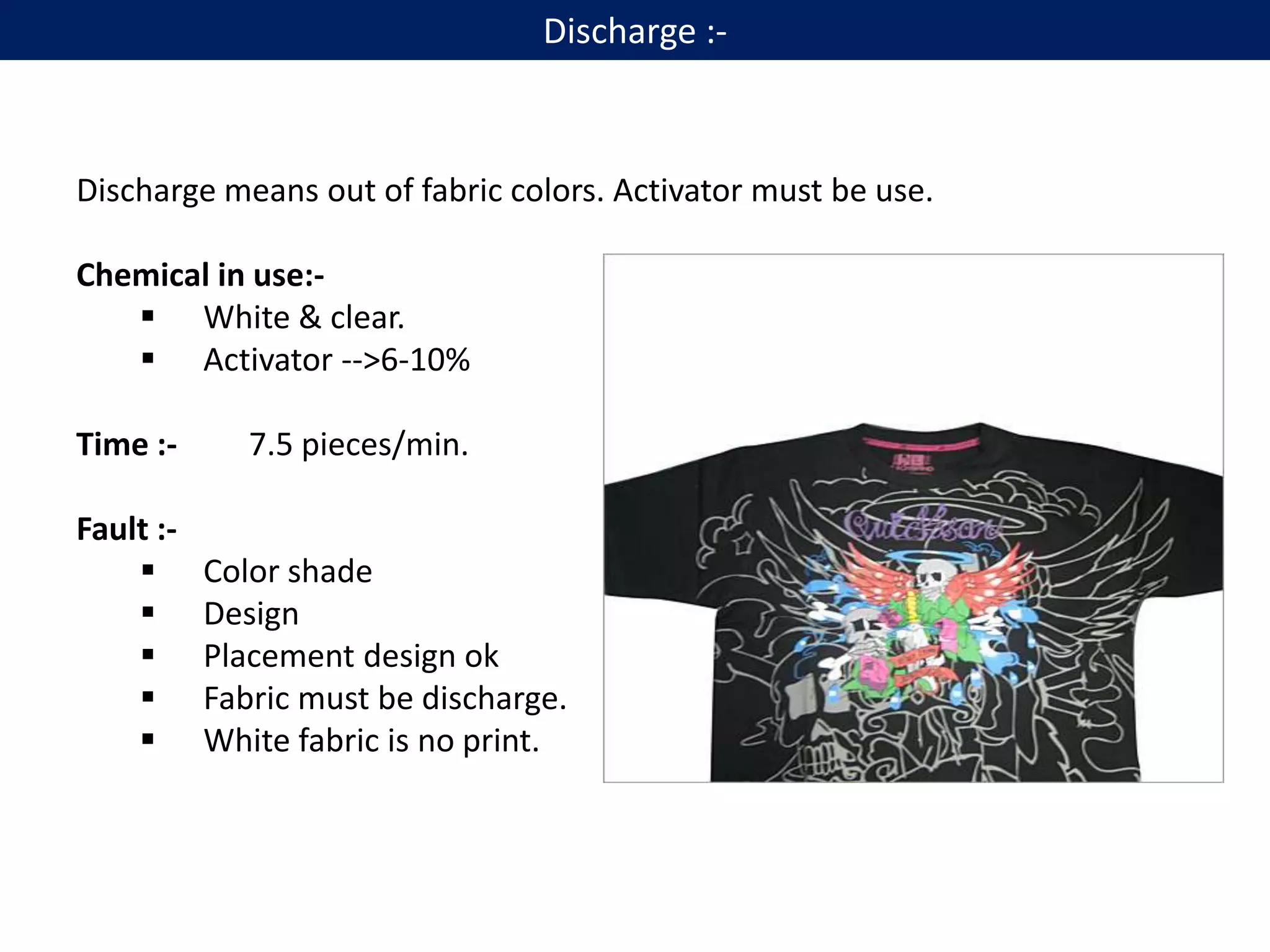Discharge :-
Discharge means out of fabric colors. Activator must be use.
Chemical in use:-
 White & clear.
 Activator -->6-10%
Time :- 7.5 pieces/min.
Fault :-
 Color shade
 Design
 Placement design ok
 Fabric must be discharge.
 White fabric is no print.
 