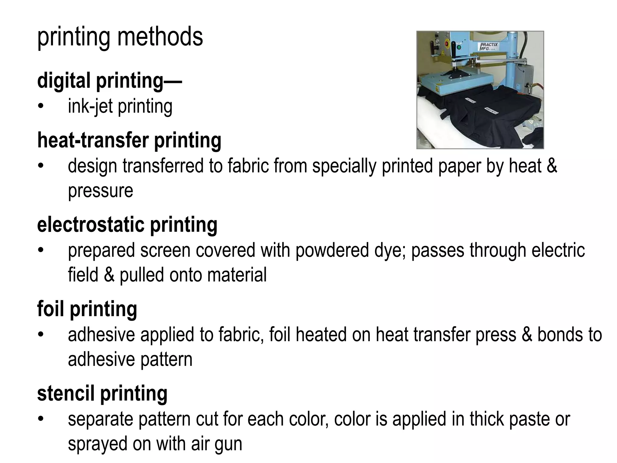 printing methods
digital printing—
• ink-jet printing
heat-transfer printing
• design transferred to fabric from specially printed paper by heat &
pressure
electrostatic printing
• prepared screen covered with powdered dye; passes through electric
field & pulled onto material
foil printing
• adhesive applied to fabric, foil heated on heat transfer press & bonds to
adhesive pattern
stencil printing
• separate pattern cut for each color, color is applied in thick paste or
sprayed on with air gun
 