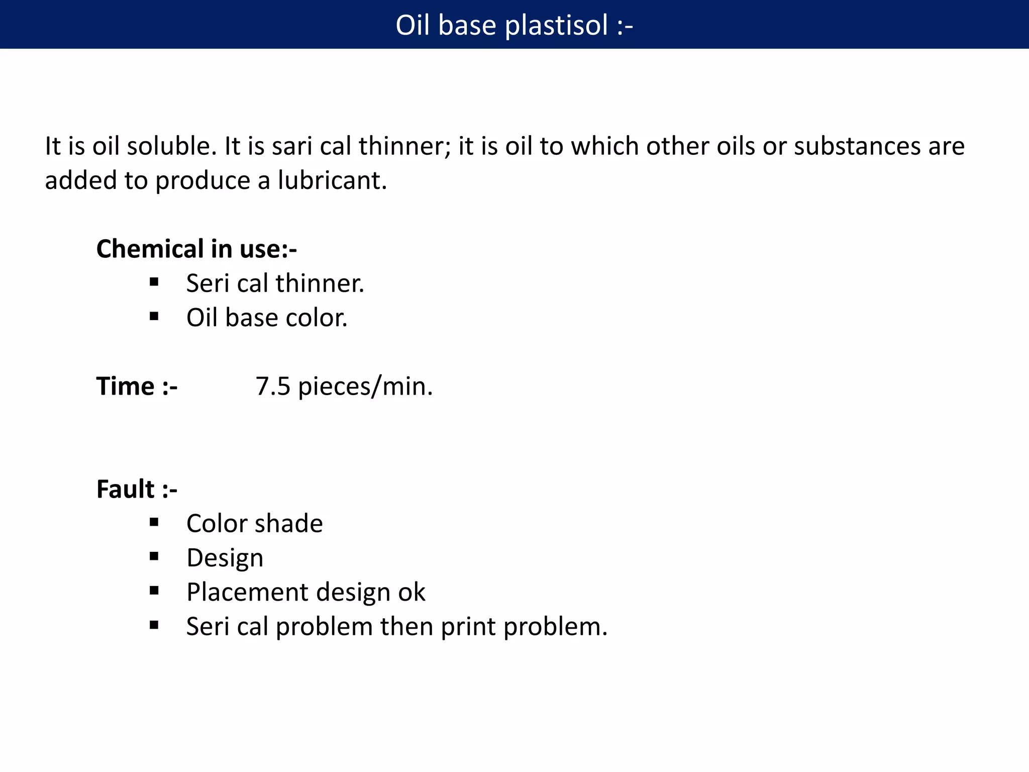 It is oil soluble. It is sari cal thinner; it is oil to which other oils or substances are
added to produce a lubricant.
Chemical in use:-
 Seri cal thinner.
 Oil base color.
Time :- 7.5 pieces/min.
Fault :-
 Color shade
 Design
 Placement design ok
 Seri cal problem then print problem.
Oil base plastisol :-
 