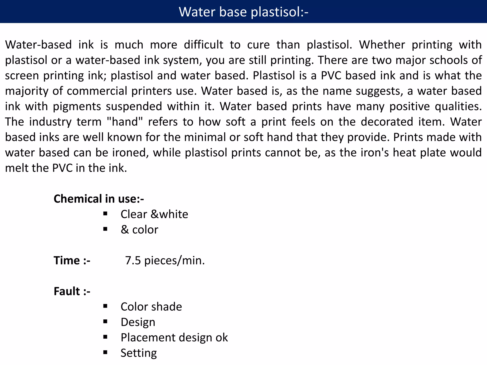 Water-based ink is much more difficult to cure than plastisol. Whether printing with
plastisol or a water-based ink system, you are still printing. There are two major schools of
screen printing ink; plastisol and water based. Plastisol is a PVC based ink and is what the
majority of commercial printers use. Water based is, as the name suggests, a water based
ink with pigments suspended within it. Water based prints have many positive qualities.
The industry term "hand" refers to how soft a print feels on the decorated item. Water
based inks are well known for the minimal or soft hand that they provide. Prints made with
water based can be ironed, while plastisol prints cannot be, as the iron's heat plate would
melt the PVC in the ink.
Chemical in use:-
 Clear &white
 & color
Time :- 7.5 pieces/min.
Fault :-
 Color shade
 Design
 Placement design ok
 Setting
Water base plastisol:-
 