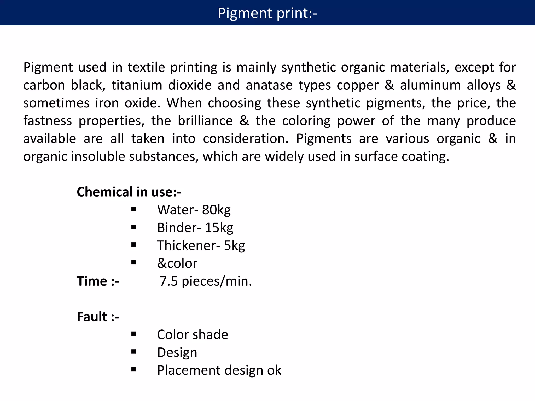 Pigment used in textile printing is mainly synthetic organic materials, except for
carbon black, titanium dioxide and anatase types copper & aluminum alloys &
sometimes iron oxide. When choosing these synthetic pigments, the price, the
fastness properties, the brilliance & the coloring power of the many produce
available are all taken into consideration. Pigments are various organic & in
organic insoluble substances, which are widely used in surface coating.
Chemical in use:-
 Water- 80kg
 Binder- 15kg
 Thickener- 5kg
 &color
Time :- 7.5 pieces/min.
Fault :-
 Color shade
 Design
 Placement design ok
Pigment print:-
 