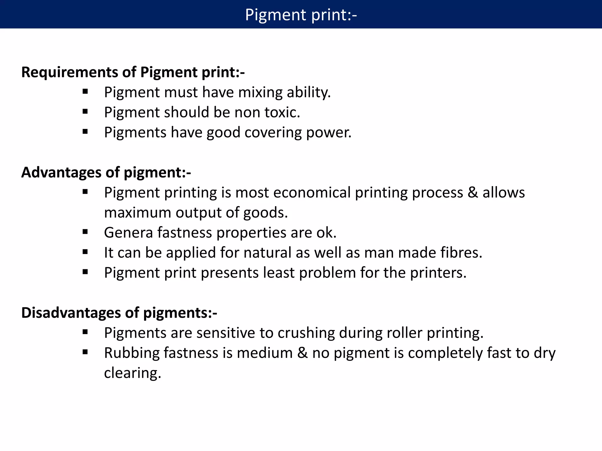 Requirements of Pigment print:-
 Pigment must have mixing ability.
 Pigment should be non toxic.
 Pigments have good covering power.
Advantages of pigment:-
 Pigment printing is most economical printing process & allows
maximum output of goods.
 Genera fastness properties are ok.
 It can be applied for natural as well as man made fibres.
 Pigment print presents least problem for the printers.
Disadvantages of pigments:-
 Pigments are sensitive to crushing during roller printing.
 Rubbing fastness is medium & no pigment is completely fast to dry
clearing.
Pigment print:-
 