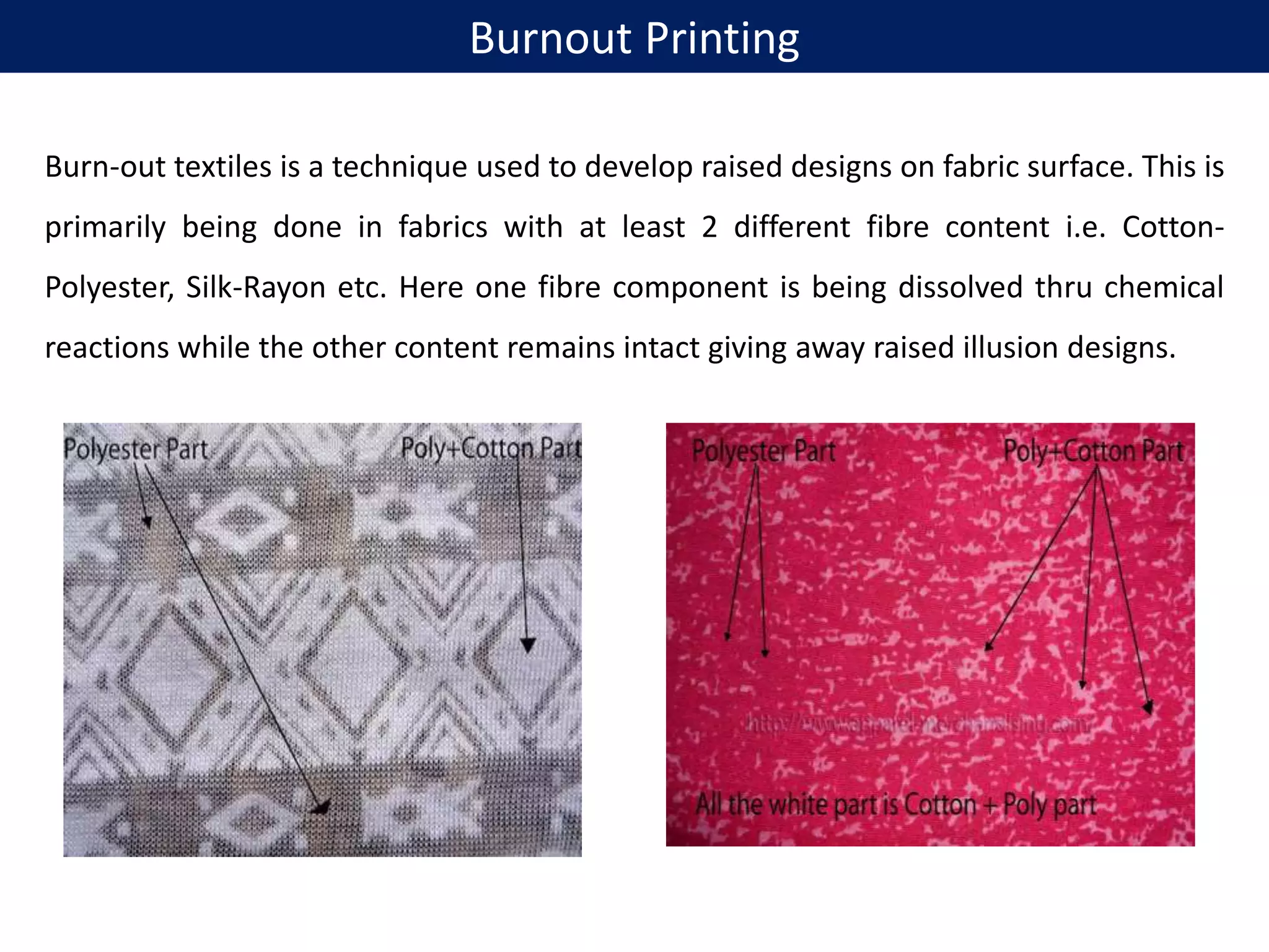 Burnout Printing
Burn-out textiles is a technique used to develop raised designs on fabric surface. This is
primarily being done in fabrics with at least 2 different fibre content i.e. Cotton-
Polyester, Silk-Rayon etc. Here one fibre component is being dissolved thru chemical
reactions while the other content remains intact giving away raised illusion designs.
 