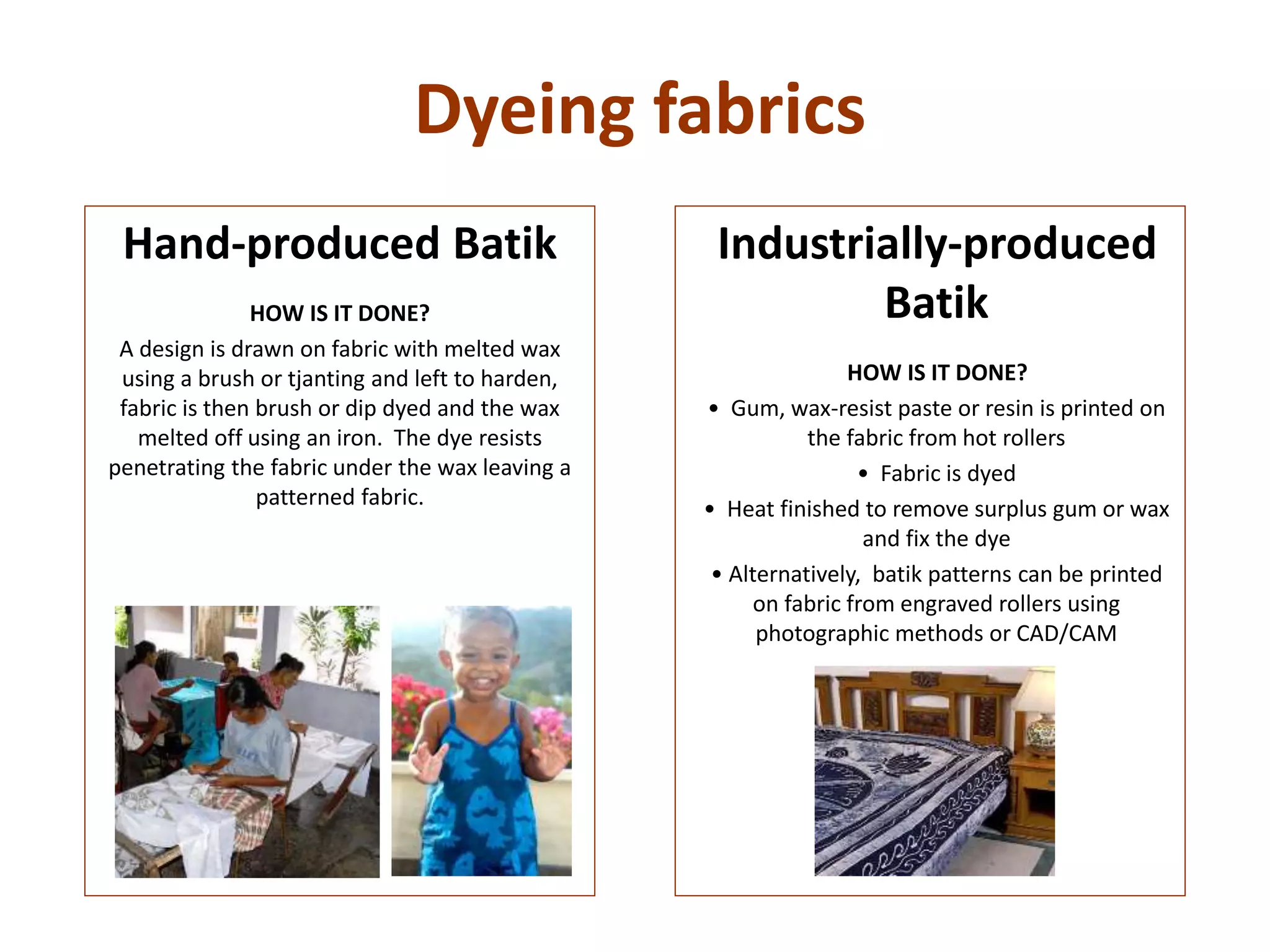 Dyeing fabrics
Industrially-produced
Batik
HOW IS IT DONE?
• Gum, wax-resist paste or resin is printed on
the fabric from hot rollers
• Fabric is dyed
• Heat finished to remove surplus gum or wax
and fix the dye
• Alternatively, batik patterns can be printed
on fabric from engraved rollers using
photographic methods or CAD/CAM
Hand-produced Batik
HOW IS IT DONE?
A design is drawn on fabric with melted wax
using a brush or tjanting and left to harden,
fabric is then brush or dip dyed and the wax
melted off using an iron. The dye resists
penetrating the fabric under the wax leaving a
patterned fabric.
 