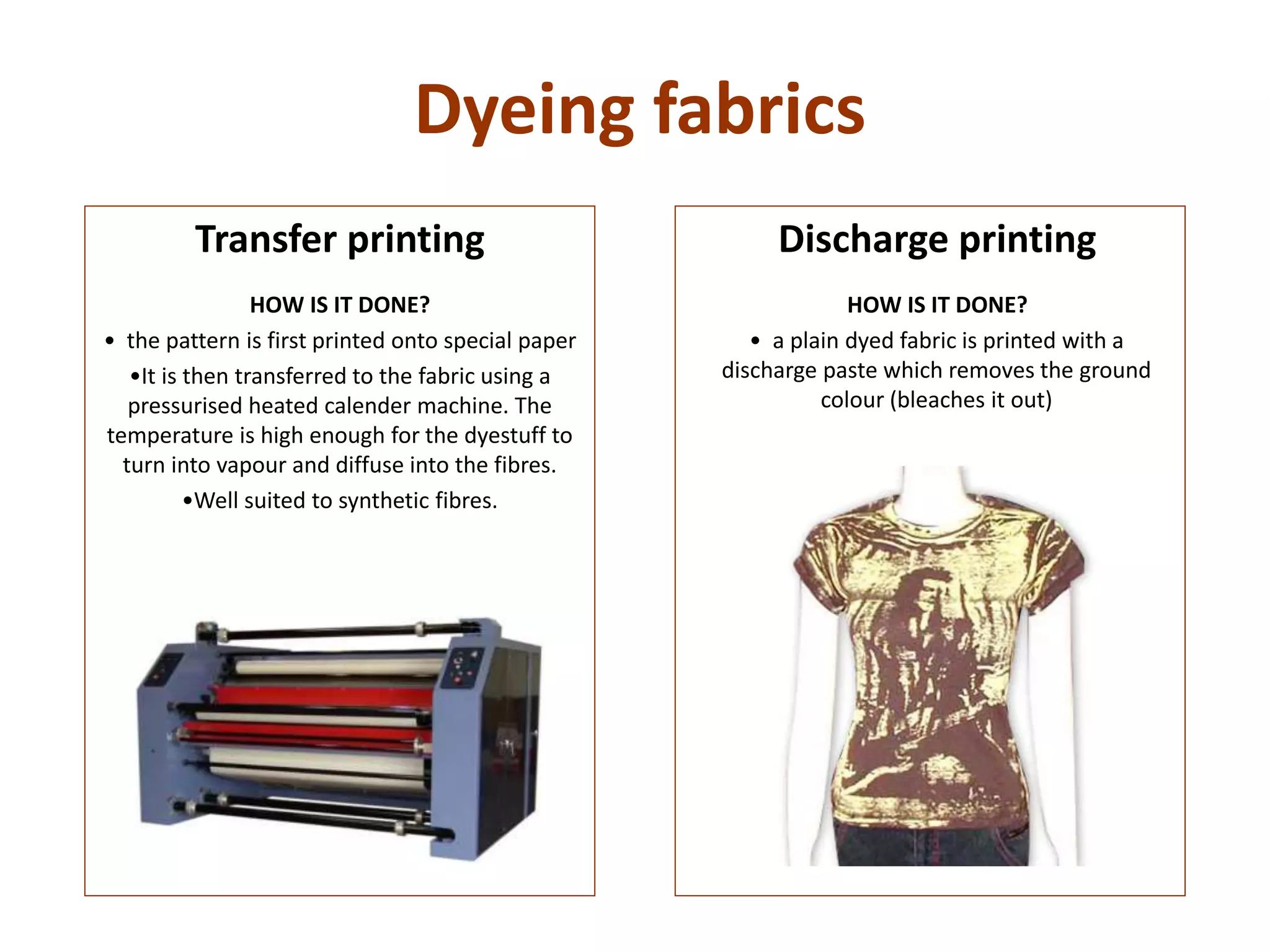 Dyeing fabrics
Discharge printing
HOW IS IT DONE?
• a plain dyed fabric is printed with a
discharge paste which removes the ground
colour (bleaches it out)
Transfer printing
HOW IS IT DONE?
• the pattern is first printed onto special paper
•It is then transferred to the fabric using a
pressurised heated calender machine. The
temperature is high enough for the dyestuff to
turn into vapour and diffuse into the fibres.
•Well suited to synthetic fibres.
 