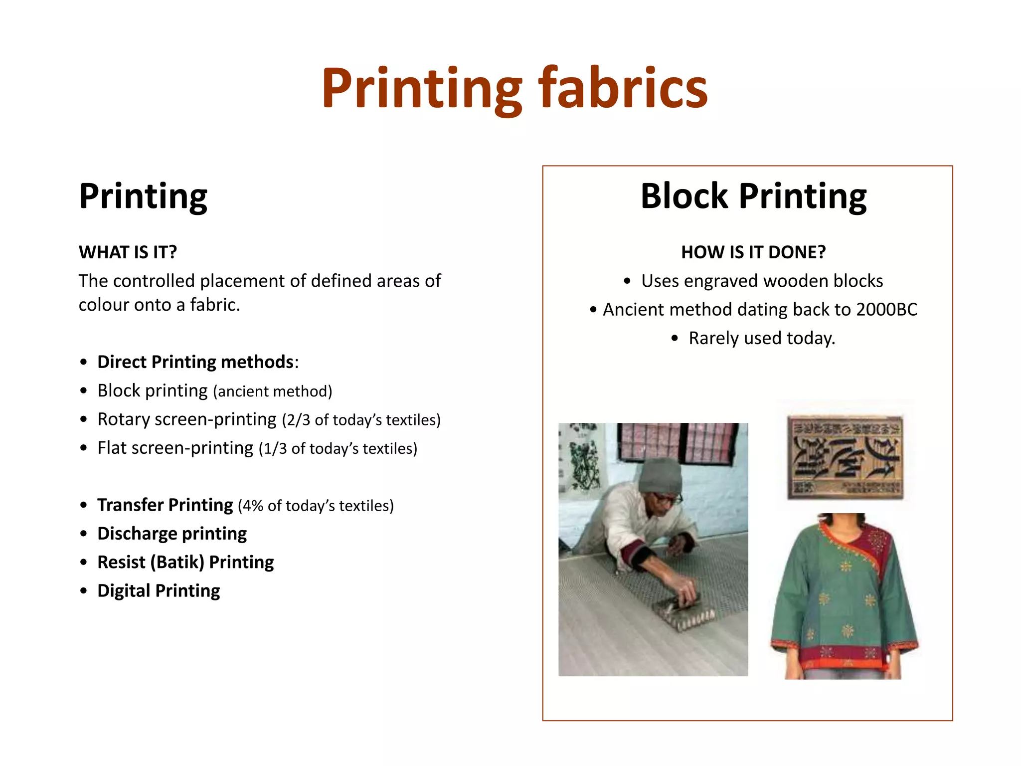 Printing fabrics
Block Printing
HOW IS IT DONE?
• Uses engraved wooden blocks
• Ancient method dating back to 2000BC
• Rarely used today.
Printing
WHAT IS IT?
The controlled placement of defined areas of
colour onto a fabric.
• Direct Printing methods:
• Block printing (ancient method)
• Rotary screen-printing (2/3 of today’s textiles)
• Flat screen-printing (1/3 of today’s textiles)
• Transfer Printing (4% of today’s textiles)
• Discharge printing
• Resist (Batik) Printing
• Digital Printing
 