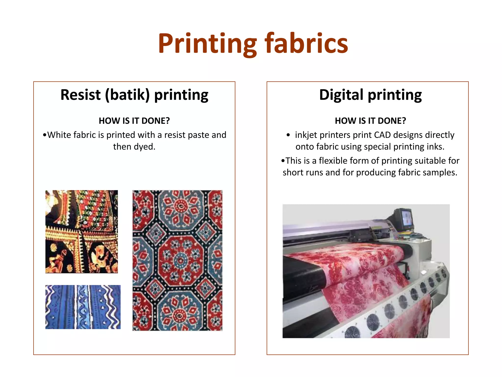 Printing fabrics
Digital printing
HOW IS IT DONE?
• inkjet printers print CAD designs directly
onto fabric using special printing inks.
•This is a flexible form of printing suitable for
short runs and for producing fabric samples.
Resist (batik) printing
HOW IS IT DONE?
•White fabric is printed with a resist paste and
then dyed.
 