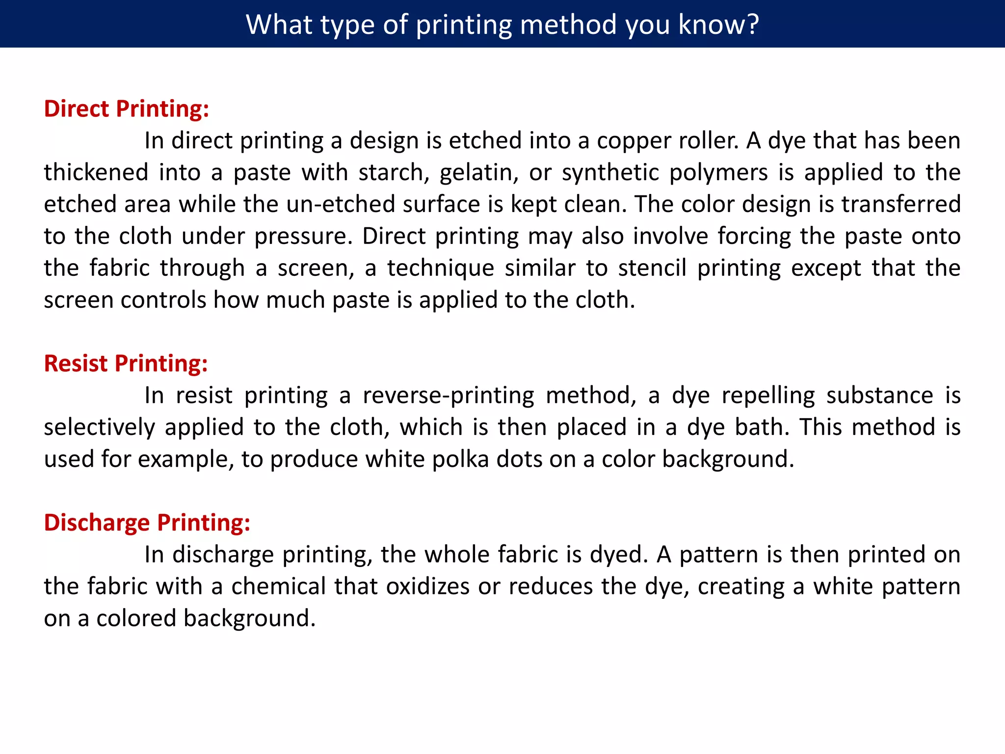 Direct Printing:
In direct printing a design is etched into a copper roller. A dye that has been
thickened into a paste with starch, gelatin, or synthetic polymers is applied to the
etched area while the un-etched surface is kept clean. The color design is transferred
to the cloth under pressure. Direct printing may also involve forcing the paste onto
the fabric through a screen, a technique similar to stencil printing except that the
screen controls how much paste is applied to the cloth.
Resist Printing:
In resist printing a reverse-printing method, a dye repelling substance is
selectively applied to the cloth, which is then placed in a dye bath. This method is
used for example, to produce white polka dots on a color background.
Discharge Printing:
In discharge printing, the whole fabric is dyed. A pattern is then printed on
the fabric with a chemical that oxidizes or reduces the dye, creating a white pattern
on a colored background.
What type of printing method you know?
 