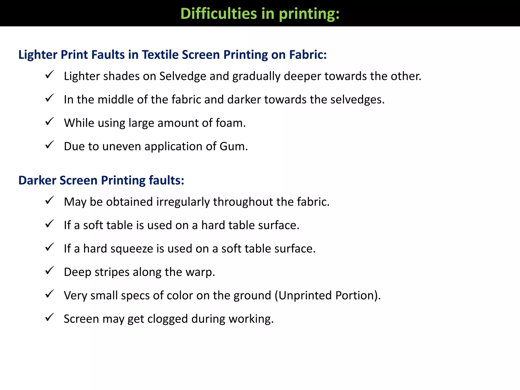 Lighter Print Faults in Textile Screen Printing on Fabric:
 Lighter shades on Selvedge and gradually deeper towards the other.
 In the middle of the fabric and darker towards the selvedges.
 While using large amount of foam.
 Due to uneven application of Gum.
Darker Screen Printing faults:
 May be obtained irregularly throughout the fabric.
 If a soft table is used on a hard table surface.
 If a hard squeeze is used on a soft table surface.
 Deep stripes along the warp.
 Very small specs of color on the ground (Unprinted Portion).
 Screen may get clogged during working.
Difficulties in printing:
 