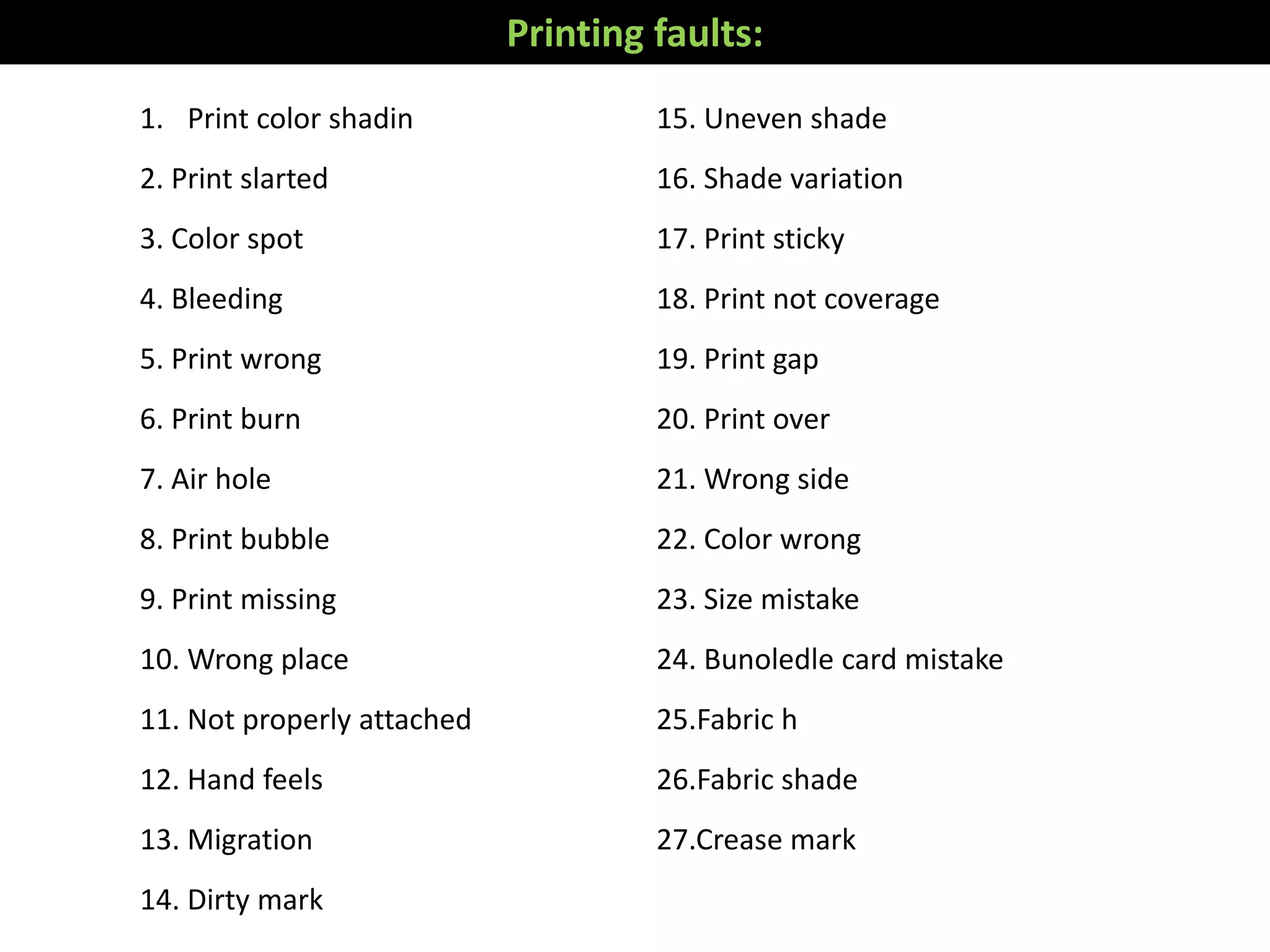 Printing faults:
1. Print color shadin
2. Print slarted
3. Color spot
4. Bleeding
5. Print wrong
6. Print burn
7. Air hole
8. Print bubble
9. Print missing
10. Wrong place
11. Not properly attached
12. Hand feels
13. Migration
14. Dirty mark
15. Uneven shade
16. Shade variation
17. Print sticky
18. Print not coverage
19. Print gap
20. Print over
21. Wrong side
22. Color wrong
23. Size mistake
24. Bunoledle card mistake
25.Fabric h
26.Fabric shade
27.Crease mark
 