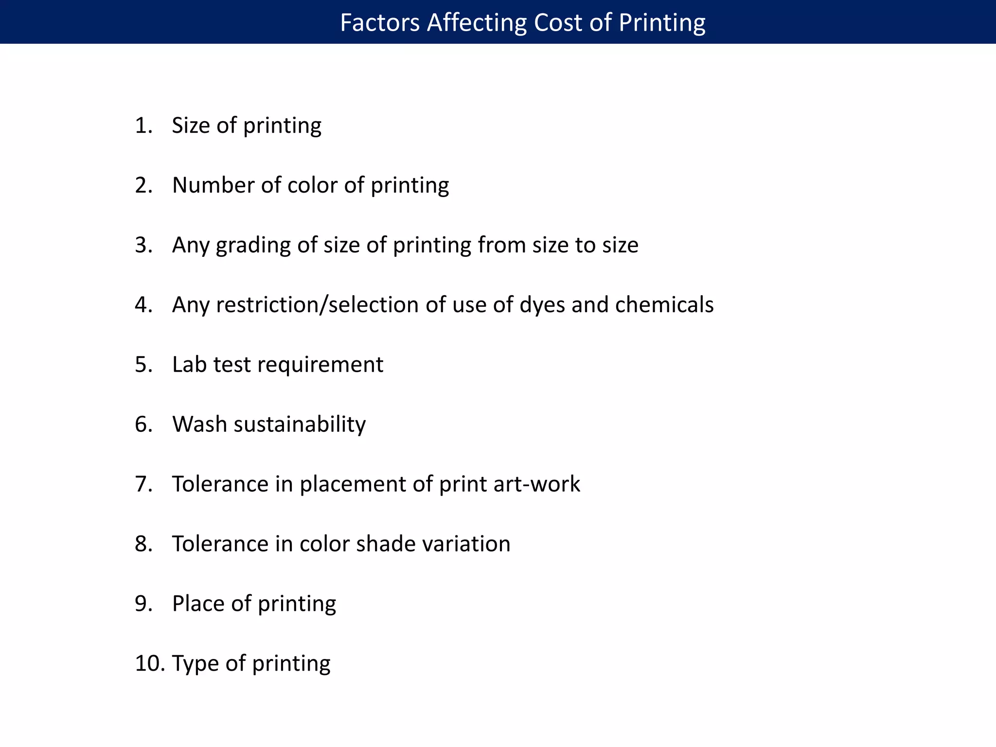 Factors Affecting Cost of Printing
1. Size of printing
2. Number of color of printing
3. Any grading of size of printing from size to size
4. Any restriction/selection of use of dyes and chemicals
5. Lab test requirement
6. Wash sustainability
7. Tolerance in placement of print art-work
8. Tolerance in color shade variation
9. Place of printing
10. Type of printing
 