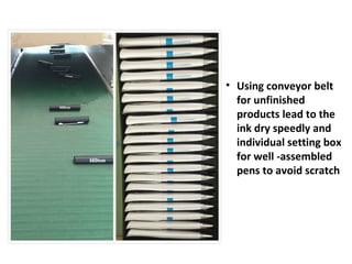 • Using conveyor belt
for unfinished
products lead to the
ink dry speedly and
individual setting box
for well -assembled
pens to avoid scratch
 