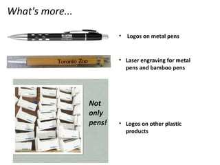 What's more...
• Logos on metal pens
• Laser engraving for metal
pens and bamboo pens
• Logos on other plastic
products
 