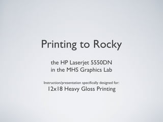 Printing to Rocky
the HP Laserjet 5550DN
in the MHS Graphics Lab
Instruction/presentation specifically designed for:
12x18 Heavy Gloss Printing
 