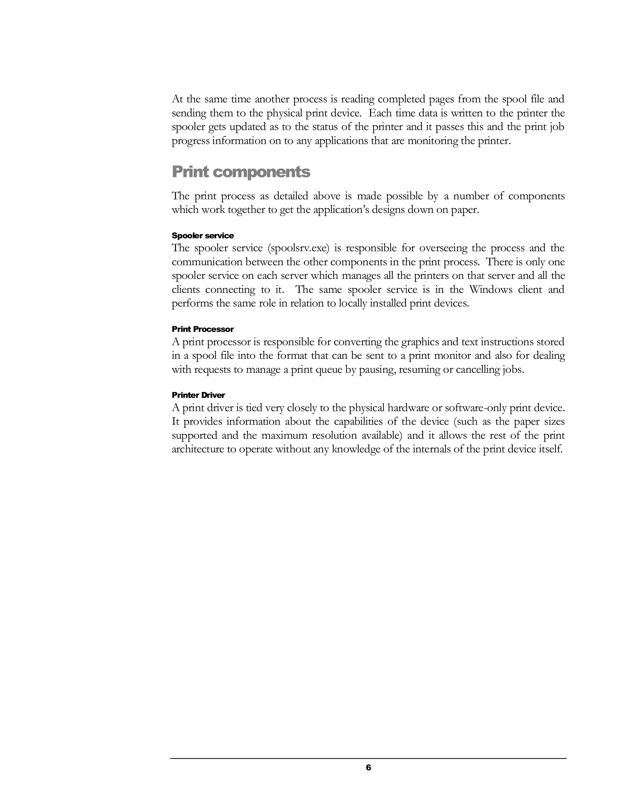 6
At the same time another process is reading completed pages from the spool file and
sending them to the physical print device. Each time data is written to the printer the
spooler gets updated as to the status of the printer and it passes this and the print job
progress information on to any applications that are monitoring the printer.
Print components
The print process as detailed above is made possible by a number of components
which work together to get the application’s designs down on paper.
Spooler service
The spooler service (spoolsrv.exe) is responsible for overseeing the process and the
communication between the other components in the print process. There is only one
spooler service on each server which manages all the printers on that server and all the
clients connecting to it. The same spooler service is in the Windows client and
performs the same role in relation to locally installed print devices.
Print Processor
A print processor is responsible for converting the graphics and text instructions stored
in a spool file into the format that can be sent to a print monitor and also for dealing
with requests to manage a print queue by pausing, resuming or cancelling jobs.
Printer Driver
A print driver is tied very closely to the physical hardware or software-only print device.
It provides information about the capabilities of the device (such as the paper sizes
supported and the maximum resolution available) and it allows the rest of the print
architecture to operate without any knowledge of the internals of the print device itself.
 