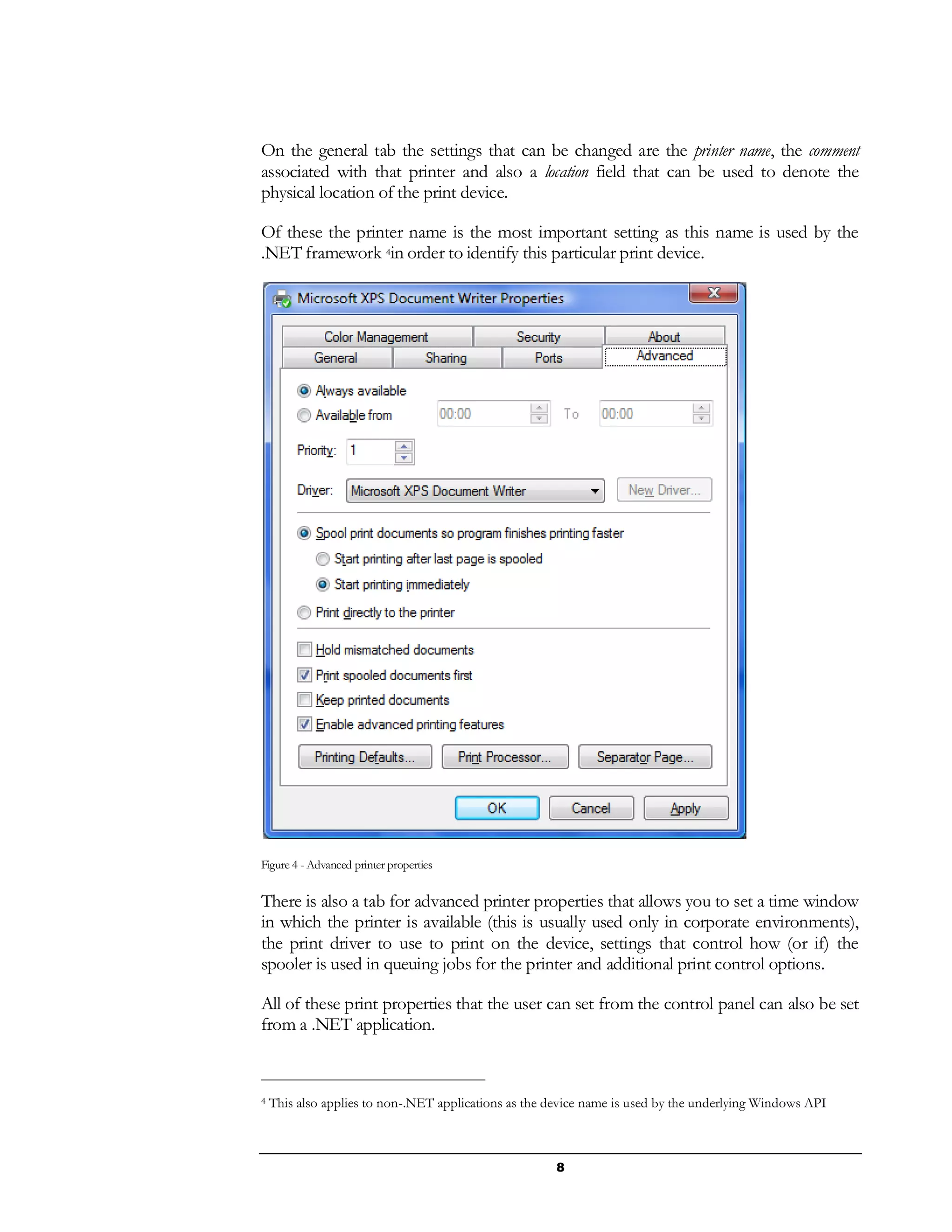 8
On the general tab the settings that can be changed are the printer name, the comment
associated with that printer and also a location field that can be used to denote the
physical location of the print device.
Of these the printer name is the most important setting as this name is used by the
.NET framework 4in order to identify this particular print device.
Figure 4 - Advanced printer properties
There is also a tab for advanced printer properties that allows you to set a time window
in which the printer is available (this is usually used only in corporate environments),
the print driver to use to print on the device, settings that control how (or if) the
spooler is used in queuing jobs for the printer and additional print control options.
All of these print properties that the user can set from the control panel can also be set
from a .NET application.
4 This also applies to non-.NET applications as the device name is used by the underlying Windows API
 