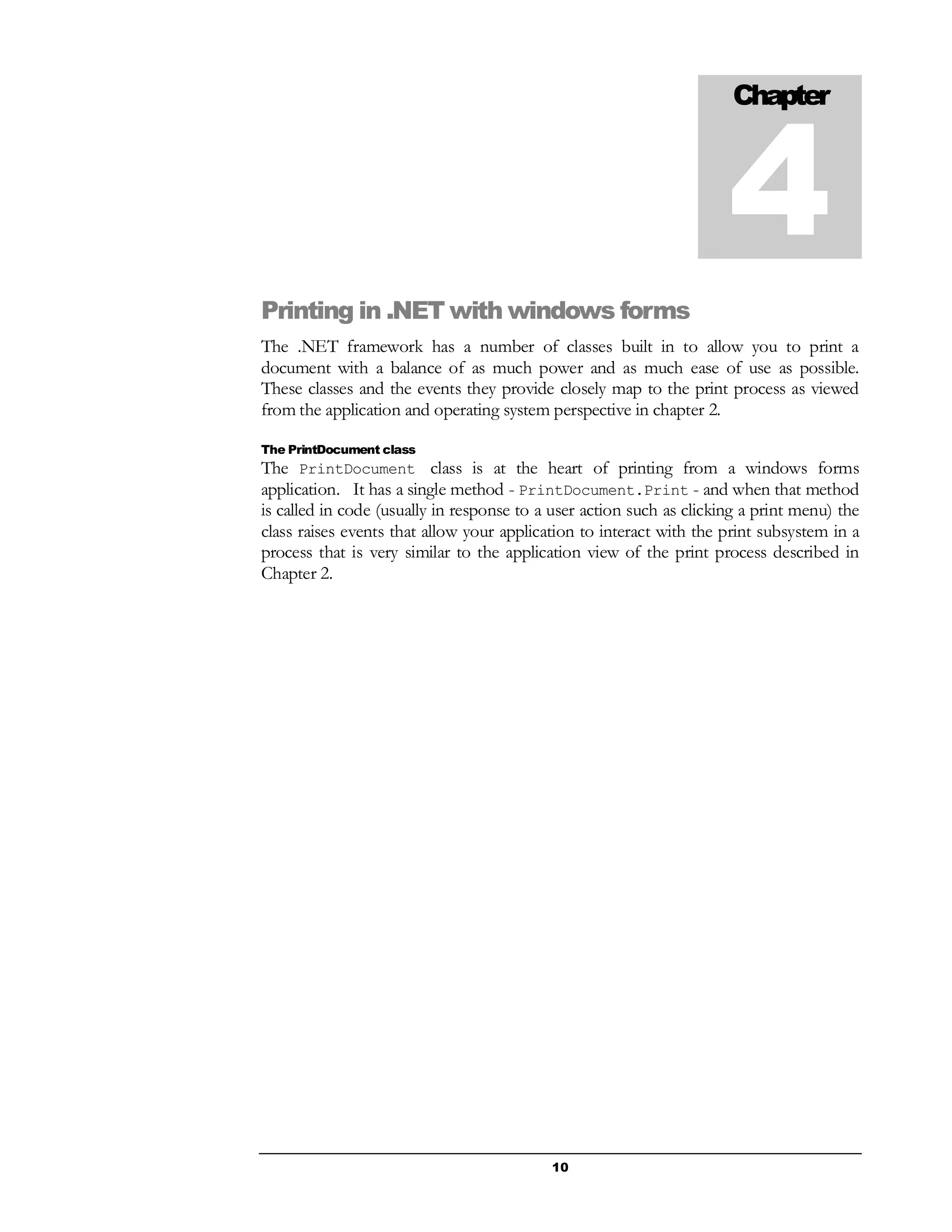 10
Printing in .NET with windows forms
The .NET framework has a number of classes built in to allow you to print a
document with a balance of as much power and as much ease of use as possible.
These classes and the events they provide closely map to the print process as viewed
from the application and operating system perspective in chapter 2.
The PrintDocument class
The PrintDocument class is at the heart of printing from a windows forms
application. It has a single method - PrintDocument.Print - and when that method
is called in code (usually in response to a user action such as clicking a print menu) the
class raises events that allow your application to interact with the print subsystem in a
process that is very similar to the application view of the print process described in
Chapter 2.
Chapter
4
 
