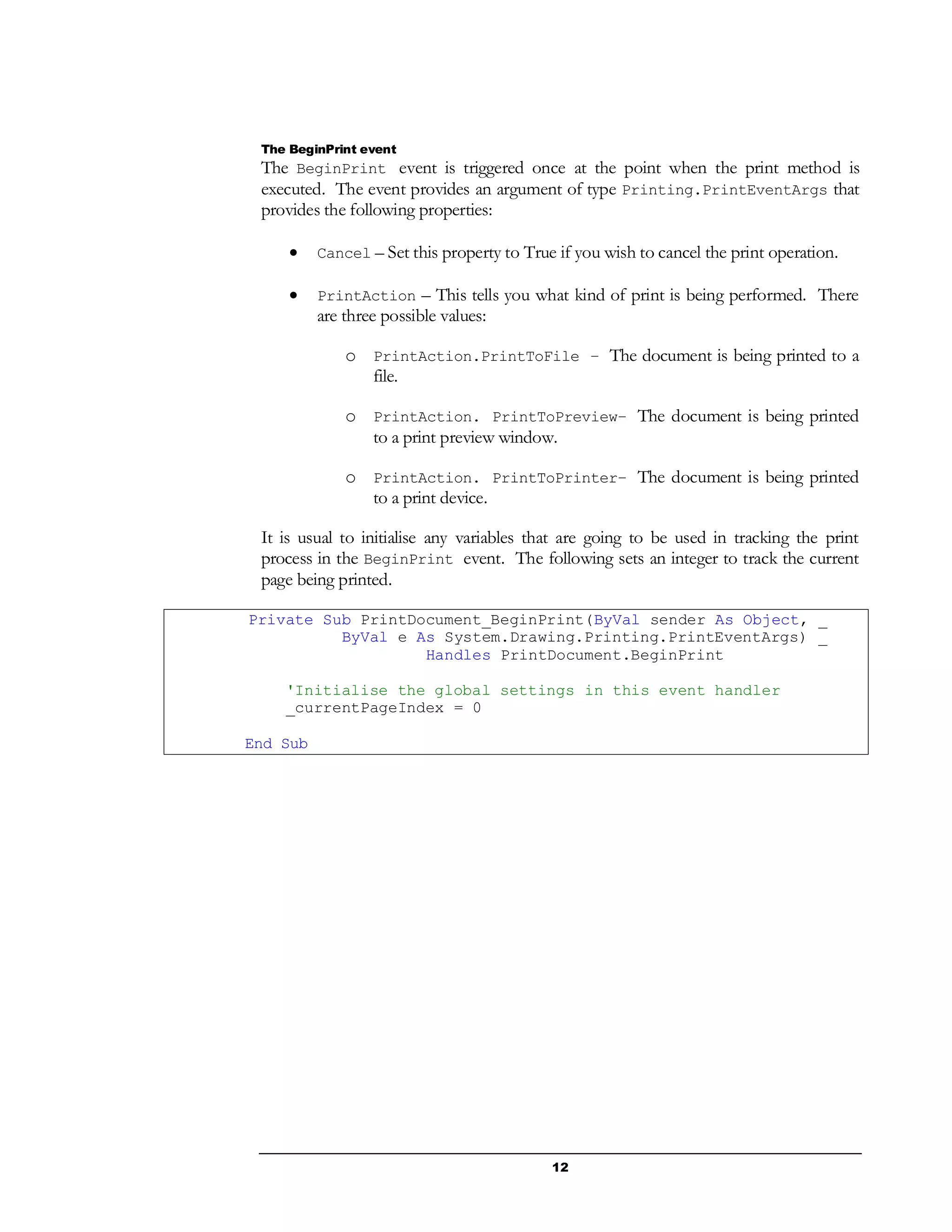 12
The BeginPrint event
The BeginPrint event is triggered once at the point when the print method is
executed. The event provides an argument of type Printing.PrintEventArgs that
provides the following properties:
 Cancel – Set this property to True if you wish to cancel the print operation.
 PrintAction – This tells you what kind of print is being performed. There
are three possible values:
o PrintAction.PrintToFile – The document is being printed to a
file.
o PrintAction. PrintToPreview– The document is being printed
to a print preview window.
o PrintAction. PrintToPrinter– The document is being printed
to a print device.
It is usual to initialise any variables that are going to be used in tracking the print
process in the BeginPrint event. The following sets an integer to track the current
page being printed.
Private Sub PrintDocument_BeginPrint(ByVal sender As Object, _
ByVal e As System.Drawing.Printing.PrintEventArgs) _
Handles PrintDocument.BeginPrint
'Initialise the global settings in this event handler
_currentPageIndex = 0
End Sub
 