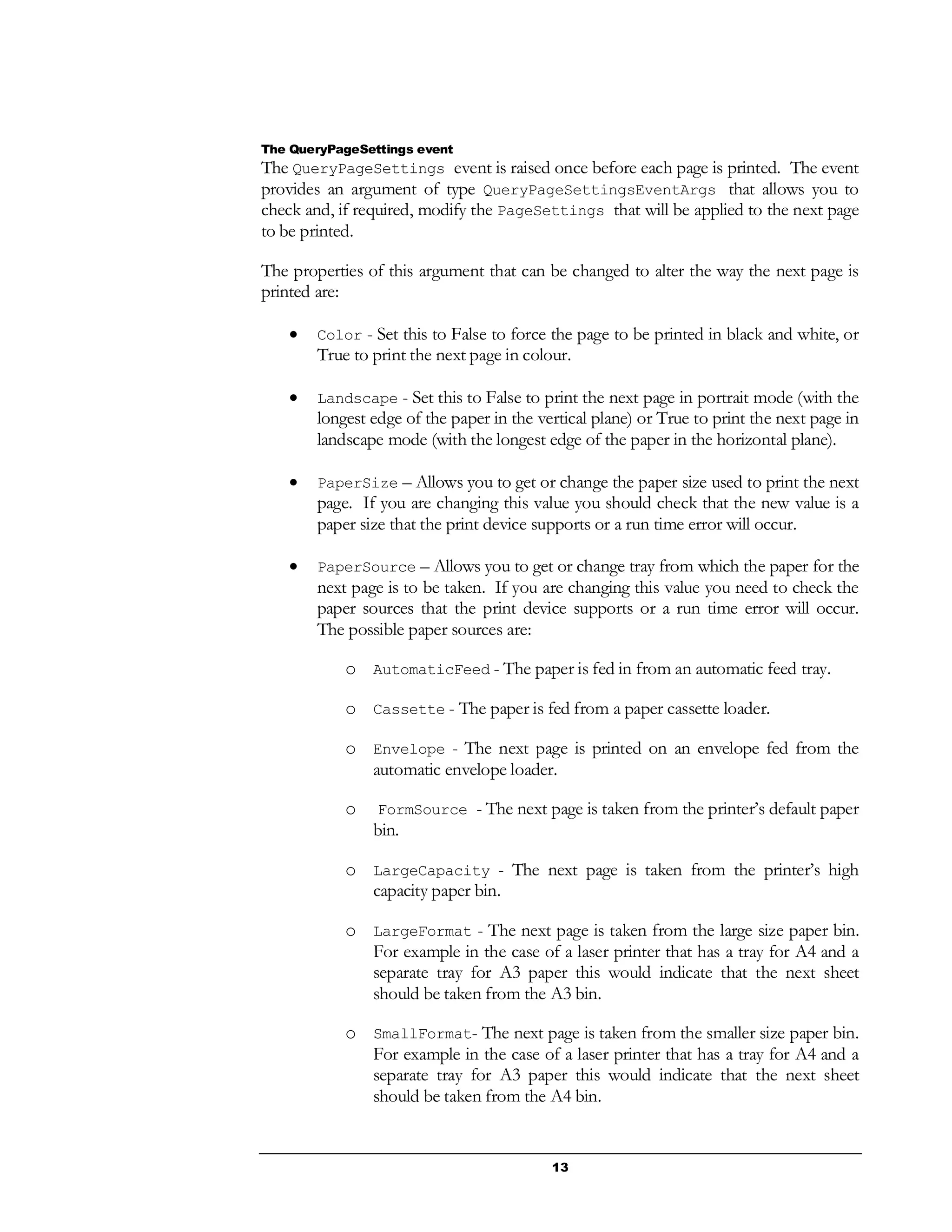 13
The QueryPageSettings event
The QueryPageSettings event is raised once before each page is printed. The event
provides an argument of type QueryPageSettingsEventArgs that allows you to
check and, if required, modify the PageSettings that will be applied to the next page
to be printed.
The properties of this argument that can be changed to alter the way the next page is
printed are:
 Color - Set this to False to force the page to be printed in black and white, or
True to print the next page in colour.
 Landscape - Set this to False to print the next page in portrait mode (with the
longest edge of the paper in the vertical plane) or True to print the next page in
landscape mode (with the longest edge of the paper in the horizontal plane).
 PaperSize – Allows you to get or change the paper size used to print the next
page. If you are changing this value you should check that the new value is a
paper size that the print device supports or a run time error will occur.
 PaperSource – Allows you to get or change tray from which the paper for the
next page is to be taken. If you are changing this value you need to check the
paper sources that the print device supports or a run time error will occur.
The possible paper sources are:
o AutomaticFeed - The paper is fed in from an automatic feed tray.
o Cassette - The paper is fed from a paper cassette loader.
o Envelope - The next page is printed on an envelope fed from the
automatic envelope loader.
o FormSource - The next page is taken from the printer’s default paper
bin.
o LargeCapacity - The next page is taken from the printer’s high
capacity paper bin.
o LargeFormat - The next page is taken from the large size paper bin.
For example in the case of a laser printer that has a tray for A4 and a
separate tray for A3 paper this would indicate that the next sheet
should be taken from the A3 bin.
o SmallFormat- The next page is taken from the smaller size paper bin.
For example in the case of a laser printer that has a tray for A4 and a
separate tray for A3 paper this would indicate that the next sheet
should be taken from the A4 bin.
 