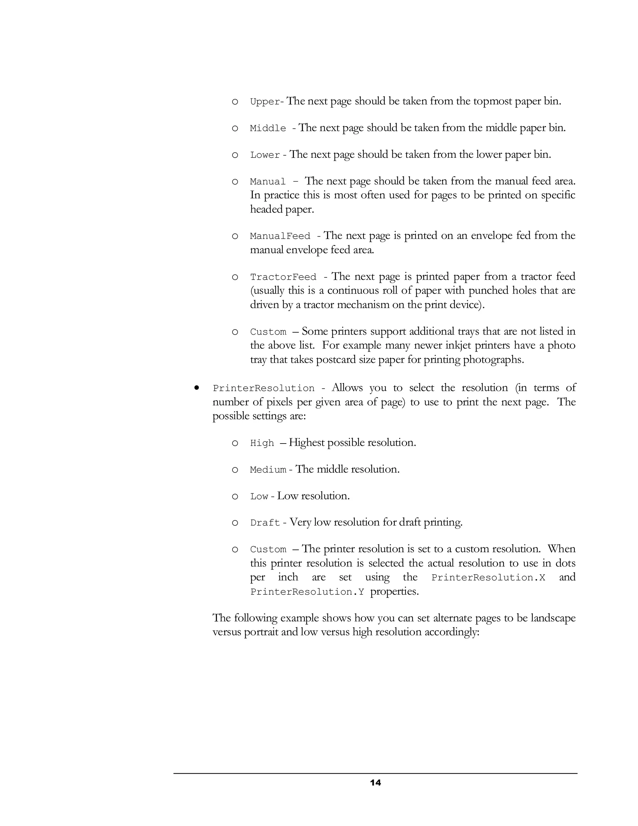 14
o Upper- The next page should be taken from the topmost paper bin.
o Middle - The next page should be taken from the middle paper bin.
o Lower - The next page should be taken from the lower paper bin.
o Manual – The next page should be taken from the manual feed area.
In practice this is most often used for pages to be printed on specific
headed paper.
o ManualFeed - The next page is printed on an envelope fed from the
manual envelope feed area.
o TractorFeed - The next page is printed paper from a tractor feed
(usually this is a continuous roll of paper with punched holes that are
driven by a tractor mechanism on the print device).
o Custom – Some printers support additional trays that are not listed in
the above list. For example many newer inkjet printers have a photo
tray that takes postcard size paper for printing photographs.
 PrinterResolution - Allows you to select the resolution (in terms of
number of pixels per given area of page) to use to print the next page. The
possible settings are:
o High – Highest possible resolution.
o Medium - The middle resolution.
o Low - Low resolution.
o Draft - Very low resolution for draft printing.
o Custom – The printer resolution is set to a custom resolution. When
this printer resolution is selected the actual resolution to use in dots
per inch are set using the PrinterResolution.X and
PrinterResolution.Y properties.
The following example shows how you can set alternate pages to be landscape
versus portrait and low versus high resolution accordingly:
 