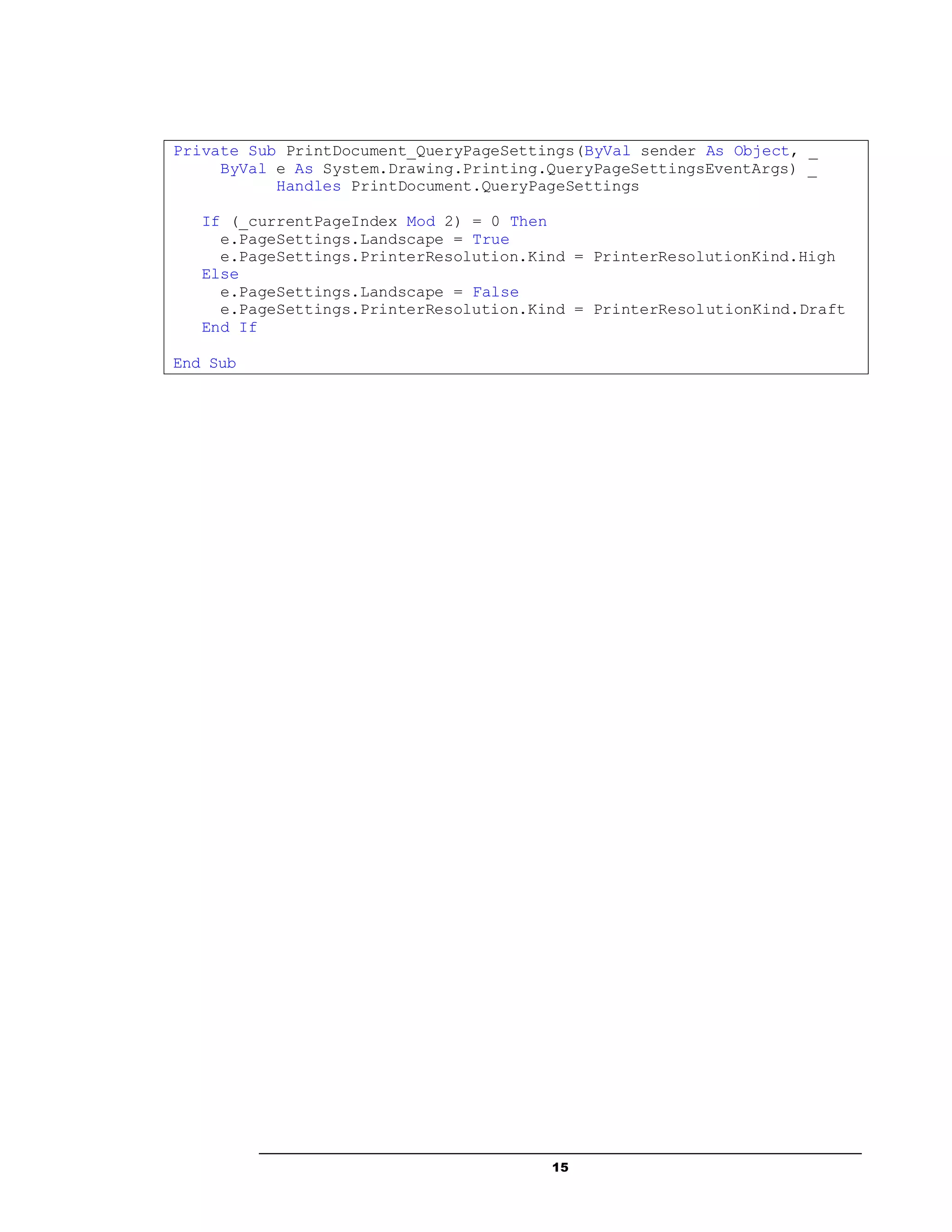 15
Private Sub PrintDocument_QueryPageSettings(ByVal sender As Object, _
ByVal e As System.Drawing.Printing.QueryPageSettingsEventArgs) _
Handles PrintDocument.QueryPageSettings
If (_currentPageIndex Mod 2) = 0 Then
e.PageSettings.Landscape = True
e.PageSettings.PrinterResolution.Kind = PrinterResolutionKind.High
Else
e.PageSettings.Landscape = False
e.PageSettings.PrinterResolution.Kind = PrinterResolutionKind.Draft
End If
End Sub
 