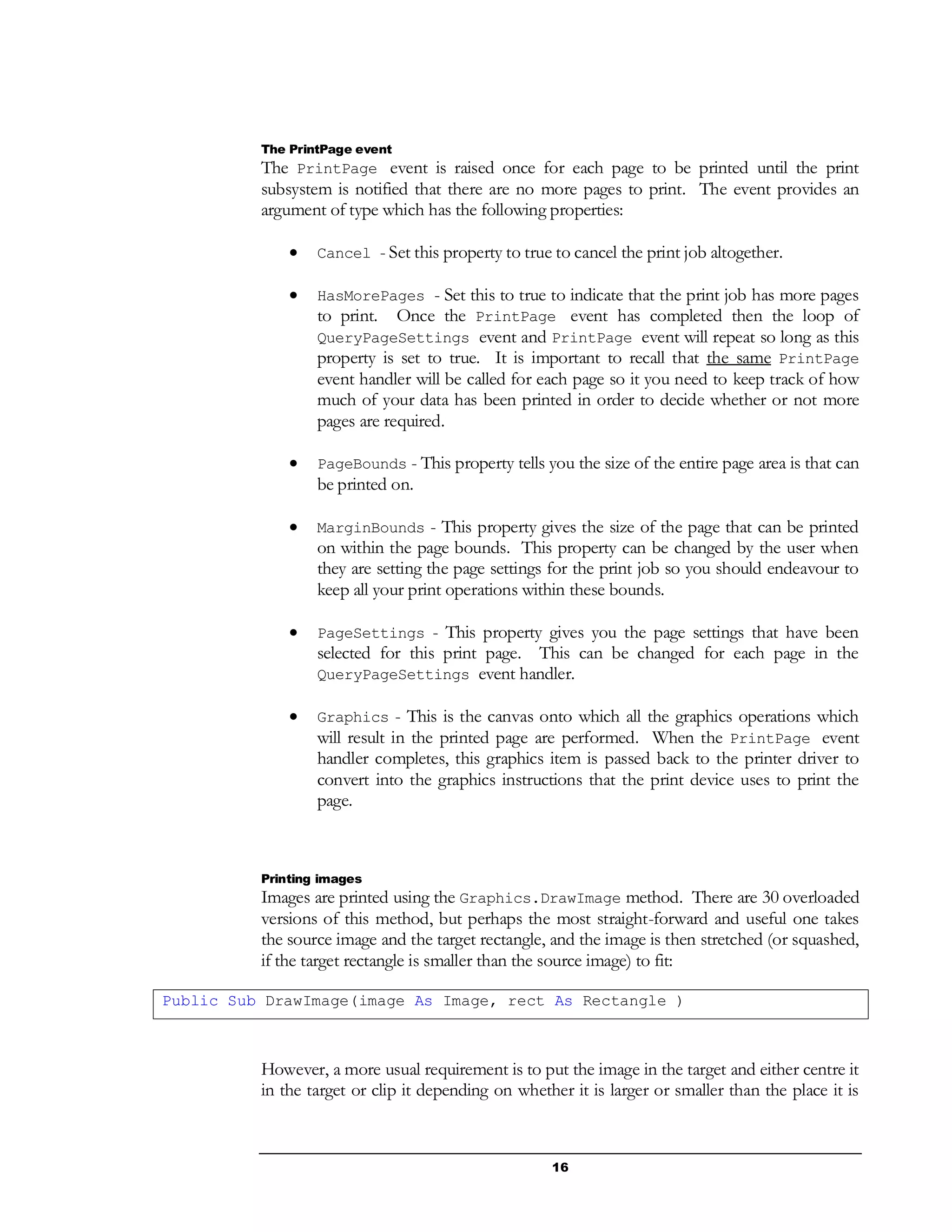 16
The PrintPage event
The PrintPage event is raised once for each page to be printed until the print
subsystem is notified that there are no more pages to print. The event provides an
argument of type which has the following properties:
 Cancel - Set this property to true to cancel the print job altogether.
 HasMorePages - Set this to true to indicate that the print job has more pages
to print. Once the PrintPage event has completed then the loop of
QueryPageSettings event and PrintPage event will repeat so long as this
property is set to true. It is important to recall that the same PrintPage
event handler will be called for each page so it you need to keep track of how
much of your data has been printed in order to decide whether or not more
pages are required.
 PageBounds - This property tells you the size of the entire page area is that can
be printed on.
 MarginBounds - This property gives the size of the page that can be printed
on within the page bounds. This property can be changed by the user when
they are setting the page settings for the print job so you should endeavour to
keep all your print operations within these bounds.
 PageSettings - This property gives you the page settings that have been
selected for this print page. This can be changed for each page in the
QueryPageSettings event handler.
 Graphics - This is the canvas onto which all the graphics operations which
will result in the printed page are performed. When the PrintPage event
handler completes, this graphics item is passed back to the printer driver to
convert into the graphics instructions that the print device uses to print the
page.
Printing images
Images are printed using the Graphics.DrawImage method. There are 30 overloaded
versions of this method, but perhaps the most straight-forward and useful one takes
the source image and the target rectangle, and the image is then stretched (or squashed,
if the target rectangle is smaller than the source image) to fit:
Public Sub DrawImage(image As Image, rect As Rectangle )
However, a more usual requirement is to put the image in the target and either centre it
in the target or clip it depending on whether it is larger or smaller than the place it is
 