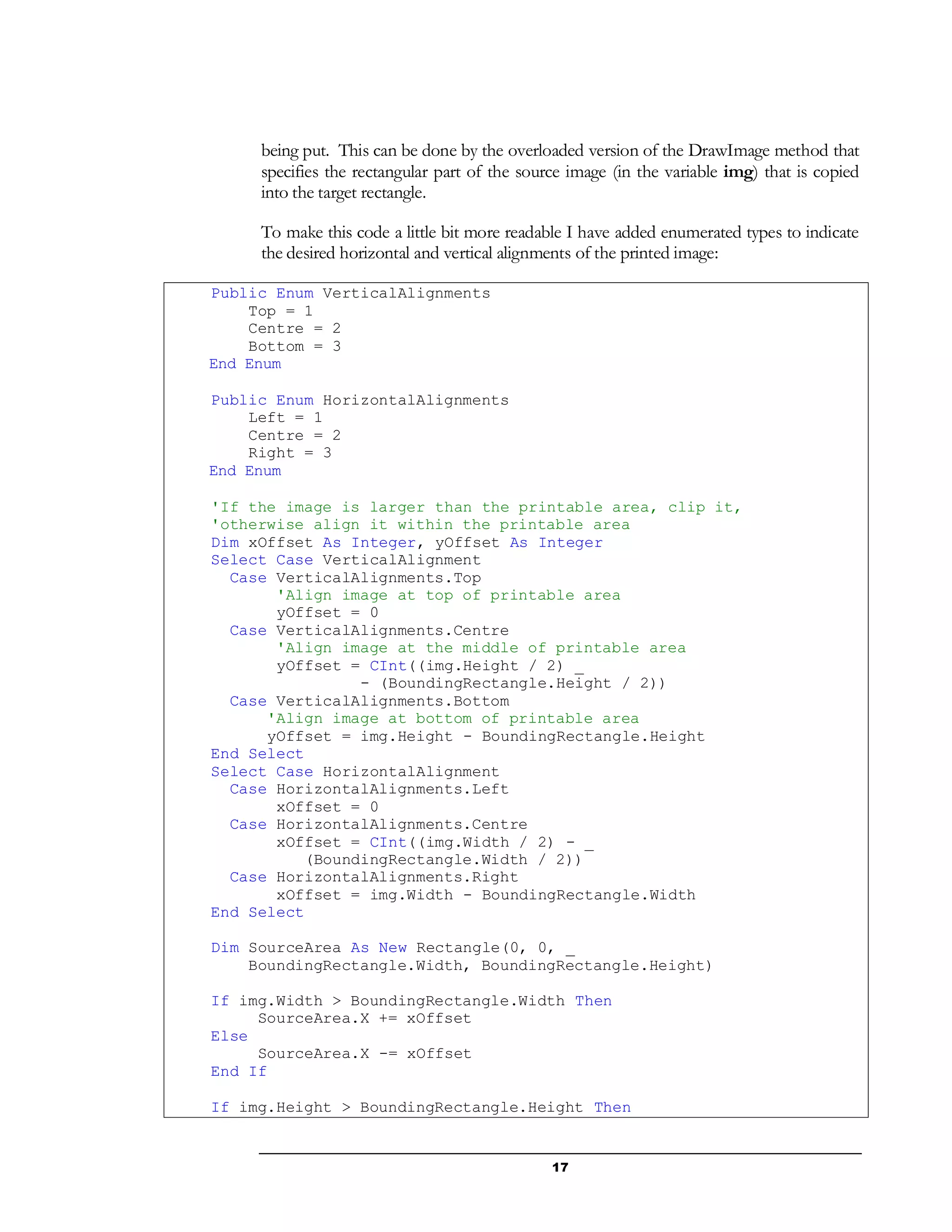17
being put. This can be done by the overloaded version of the DrawImage method that
specifies the rectangular part of the source image (in the variable img) that is copied
into the target rectangle.
To make this code a little bit more readable I have added enumerated types to indicate
the desired horizontal and vertical alignments of the printed image:
Public Enum VerticalAlignments
Top = 1
Centre = 2
Bottom = 3
End Enum
Public Enum HorizontalAlignments
Left = 1
Centre = 2
Right = 3
End Enum
'If the image is larger than the printable area, clip it,
'otherwise align it within the printable area
Dim xOffset As Integer, yOffset As Integer
Select Case VerticalAlignment
Case VerticalAlignments.Top
'Align image at top of printable area
yOffset = 0
Case VerticalAlignments.Centre
'Align image at the middle of printable area
yOffset = CInt((img.Height / 2) _
- (BoundingRectangle.Height / 2))
Case VerticalAlignments.Bottom
'Align image at bottom of printable area
yOffset = img.Height - BoundingRectangle.Height
End Select
Select Case HorizontalAlignment
Case HorizontalAlignments.Left
xOffset = 0
Case HorizontalAlignments.Centre
xOffset = CInt((img.Width / 2) - _
(BoundingRectangle.Width / 2))
Case HorizontalAlignments.Right
xOffset = img.Width - BoundingRectangle.Width
End Select
Dim SourceArea As New Rectangle(0, 0, _
BoundingRectangle.Width, BoundingRectangle.Height)
If img.Width > BoundingRectangle.Width Then
SourceArea.X += xOffset
Else
SourceArea.X -= xOffset
End If
If img.Height > BoundingRectangle.Height Then
 