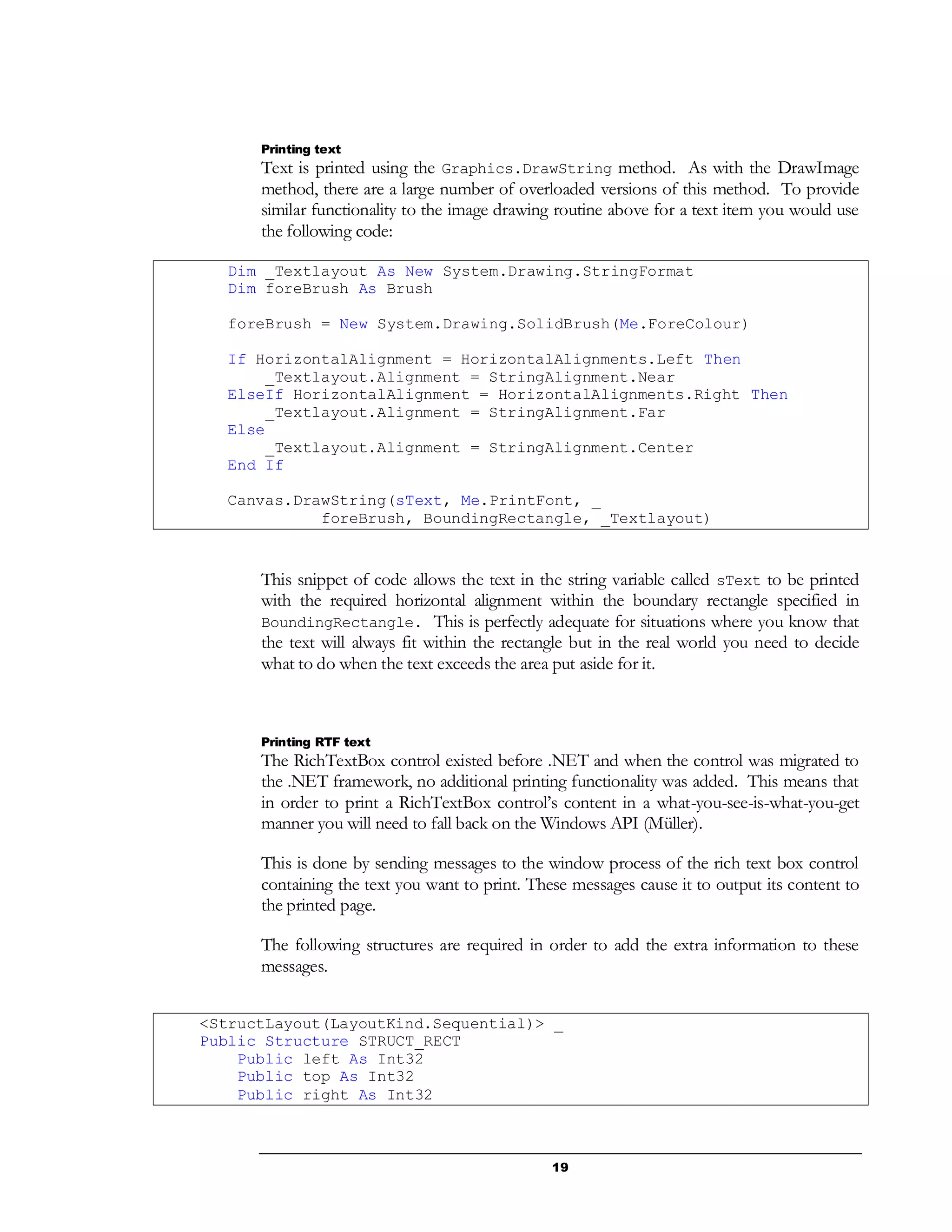 19
Printing text
Text is printed using the Graphics.DrawString method. As with the DrawImage
method, there are a large number of overloaded versions of this method. To provide
similar functionality to the image drawing routine above for a text item you would use
the following code:
Dim _Textlayout As New System.Drawing.StringFormat
Dim foreBrush As Brush
foreBrush = New System.Drawing.SolidBrush(Me.ForeColour)
If HorizontalAlignment = HorizontalAlignments.Left Then
_Textlayout.Alignment = StringAlignment.Near
ElseIf HorizontalAlignment = HorizontalAlignments.Right Then
_Textlayout.Alignment = StringAlignment.Far
Else
_Textlayout.Alignment = StringAlignment.Center
End If
Canvas.DrawString(sText, Me.PrintFont, _
foreBrush, BoundingRectangle, _Textlayout)
This snippet of code allows the text in the string variable called sText to be printed
with the required horizontal alignment within the boundary rectangle specified in
BoundingRectangle. This is perfectly adequate for situations where you know that
the text will always fit within the rectangle but in the real world you need to decide
what to do when the text exceeds the area put aside for it.
Printing RTF text
The RichTextBox control existed before .NET and when the control was migrated to
the .NET framework, no additional printing functionality was added. This means that
in order to print a RichTextBox control’s content in a what-you-see-is-what-you-get
manner you will need to fall back on the Windows API (Müller).
This is done by sending messages to the window process of the rich text box control
containing the text you want to print. These messages cause it to output its content to
the printed page.
The following structures are required in order to add the extra information to these
messages.
<StructLayout(LayoutKind.Sequential)> _
Public Structure STRUCT_RECT
Public left As Int32
Public top As Int32
Public right As Int32
 