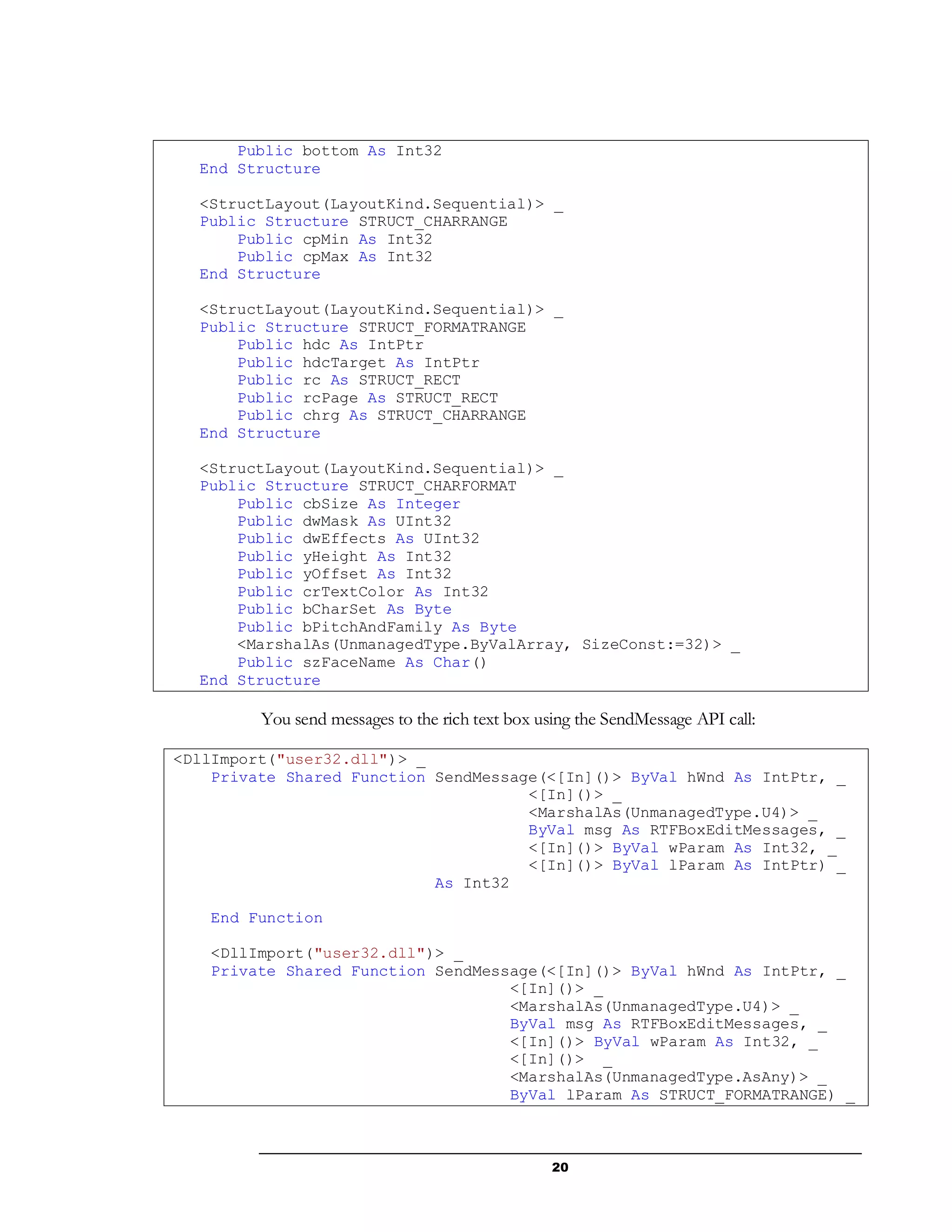 20
Public bottom As Int32
End Structure
<StructLayout(LayoutKind.Sequential)> _
Public Structure STRUCT_CHARRANGE
Public cpMin As Int32
Public cpMax As Int32
End Structure
<StructLayout(LayoutKind.Sequential)> _
Public Structure STRUCT_FORMATRANGE
Public hdc As IntPtr
Public hdcTarget As IntPtr
Public rc As STRUCT_RECT
Public rcPage As STRUCT_RECT
Public chrg As STRUCT_CHARRANGE
End Structure
<StructLayout(LayoutKind.Sequential)> _
Public Structure STRUCT_CHARFORMAT
Public cbSize As Integer
Public dwMask As UInt32
Public dwEffects As UInt32
Public yHeight As Int32
Public yOffset As Int32
Public crTextColor As Int32
Public bCharSet As Byte
Public bPitchAndFamily As Byte
<MarshalAs(UnmanagedType.ByValArray, SizeConst:=32)> _
Public szFaceName As Char()
End Structure
You send messages to the rich text box using the SendMessage API call:
<DllImport("user32.dll")> _
Private Shared Function SendMessage(<[In]()> ByVal hWnd As IntPtr, _
<[In]()> _
<MarshalAs(UnmanagedType.U4)> _
ByVal msg As RTFBoxEditMessages, _
<[In]()> ByVal wParam As Int32, _
<[In]()> ByVal lParam As IntPtr) _
As Int32
End Function
<DllImport("user32.dll")> _
Private Shared Function SendMessage(<[In]()> ByVal hWnd As IntPtr, _
<[In]()> _
<MarshalAs(UnmanagedType.U4)> _
ByVal msg As RTFBoxEditMessages, _
<[In]()> ByVal wParam As Int32, _
<[In]()> _
<MarshalAs(UnmanagedType.AsAny)> _
ByVal lParam As STRUCT_FORMATRANGE) _
 