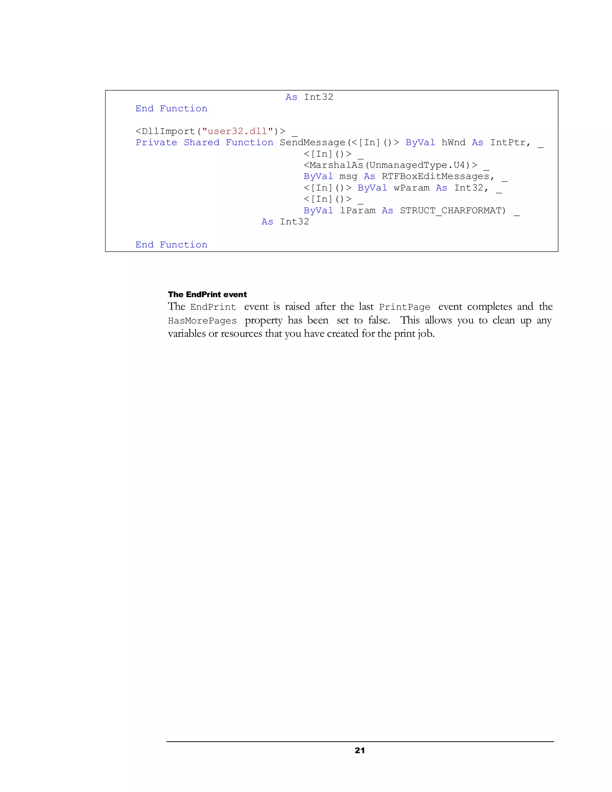 21
As Int32
End Function
<DllImport("user32.dll")> _
Private Shared Function SendMessage(<[In]()> ByVal hWnd As IntPtr, _
<[In]()> _
<MarshalAs(UnmanagedType.U4)> _
ByVal msg As RTFBoxEditMessages, _
<[In]()> ByVal wParam As Int32, _
<[In]()> _
ByVal lParam As STRUCT_CHARFORMAT) _
As Int32
End Function
The EndPrint event
The EndPrint event is raised after the last PrintPage event completes and the
HasMorePages property has been set to false. This allows you to clean up any
variables or resources that you have created for the print job.
 