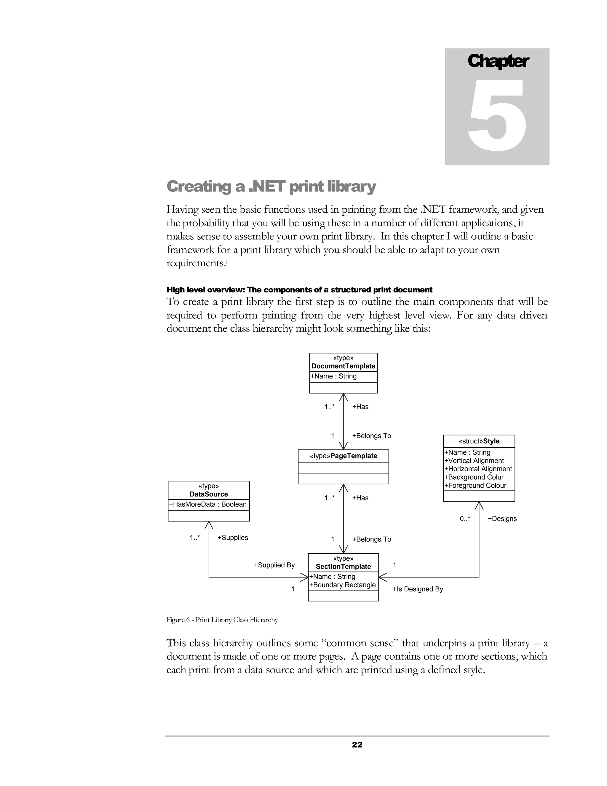 22
Creating a .NET print library
Having seen the basic functions used in printing from the .NET framework, and given
the probability that you will be using these in a number of different applications, it
makes sense to assemble your own print library. In this chapter I will outline a basic
framework for a print library which you should be able to adapt to your own
requirements.i
High level overview: The components of a structured print document
To create a print library the first step is to outline the main components that will be
required to perform printing from the very highest level view. For any data driven
document the class hierarchy might look something like this:
+Name : String
«type»
DocumentTemplate
«type»PageTemplate +Name : String
+Vertical Alignment
+Horizontal Alignment
+Background Colur
+Foreground Colour
«struct»Style
+Name : String
+Boundary Rectangle
«type»
SectionTemplate
+HasMoreData : Boolean
«type»
DataSource
+Has1..*
+Belongs To1
+Has1..*
+Belongs To1+Supplies1..*
+Supplied By
1
+Designs0..*
+Is Designed By
1
Figure 6 - Print Library Class Hierarchy
This class hierarchy outlines some “common sense” that underpins a print library – a
document is made of one or more pages. A page contains one or more sections, which
each print from a data source and which are printed using a defined style.
Chapter
5
 
