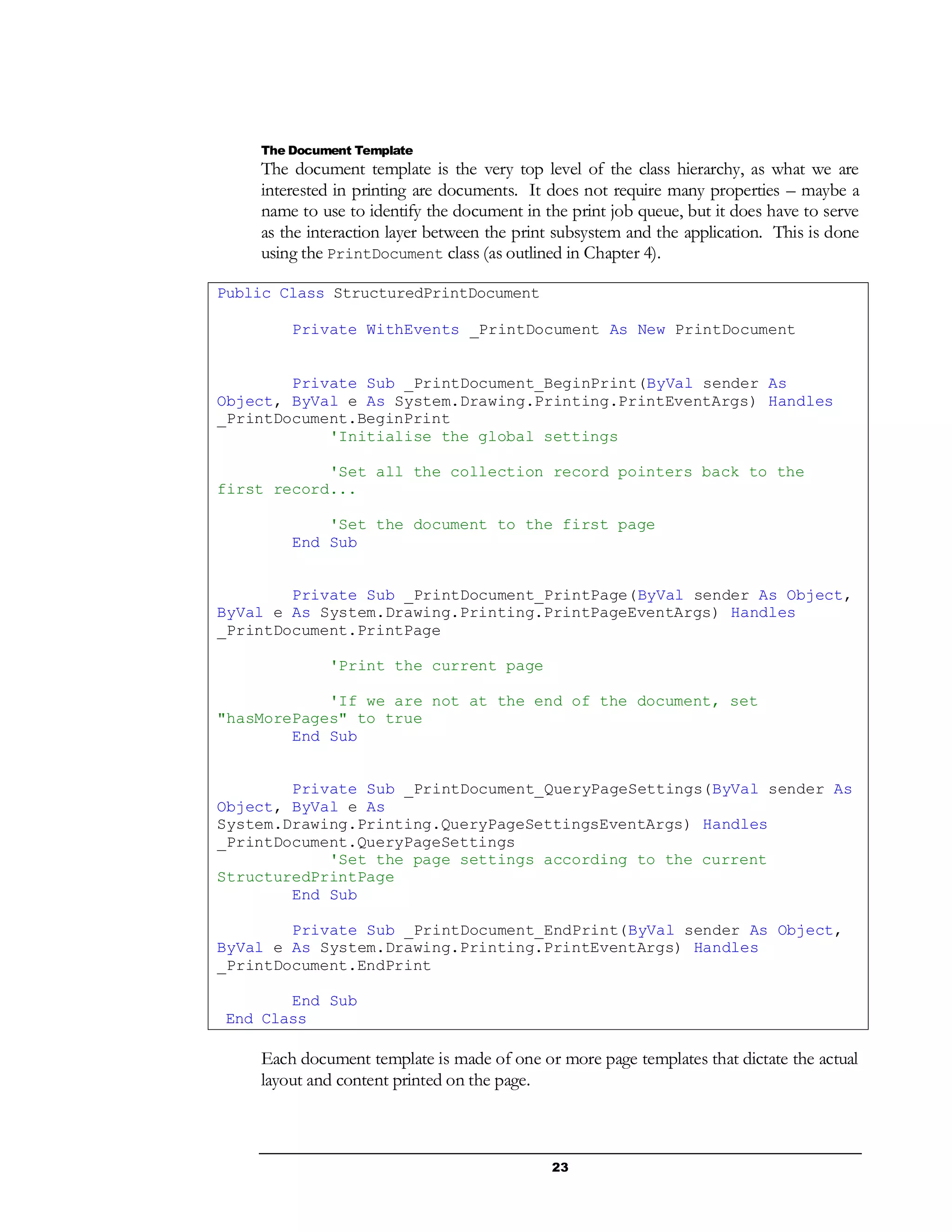 23
The Document Template
The document template is the very top level of the class hierarchy, as what we are
interested in printing are documents. It does not require many properties – maybe a
name to use to identify the document in the print job queue, but it does have to serve
as the interaction layer between the print subsystem and the application. This is done
using the PrintDocument class (as outlined in Chapter 4).
Public Class StructuredPrintDocument
Private WithEvents _PrintDocument As New PrintDocument
Private Sub _PrintDocument_BeginPrint(ByVal sender As
Object, ByVal e As System.Drawing.Printing.PrintEventArgs) Handles
_PrintDocument.BeginPrint
'Initialise the global settings
'Set all the collection record pointers back to the
first record...
'Set the document to the first page
End Sub
Private Sub _PrintDocument_PrintPage(ByVal sender As Object,
ByVal e As System.Drawing.Printing.PrintPageEventArgs) Handles
_PrintDocument.PrintPage
'Print the current page
'If we are not at the end of the document, set
"hasMorePages" to true
End Sub
Private Sub _PrintDocument_QueryPageSettings(ByVal sender As
Object, ByVal e As
System.Drawing.Printing.QueryPageSettingsEventArgs) Handles
_PrintDocument.QueryPageSettings
'Set the page settings according to the current
StructuredPrintPage
End Sub
Private Sub _PrintDocument_EndPrint(ByVal sender As Object,
ByVal e As System.Drawing.Printing.PrintEventArgs) Handles
_PrintDocument.EndPrint
End Sub
End Class
Each document template is made of one or more page templates that dictate the actual
layout and content printed on the page.
 