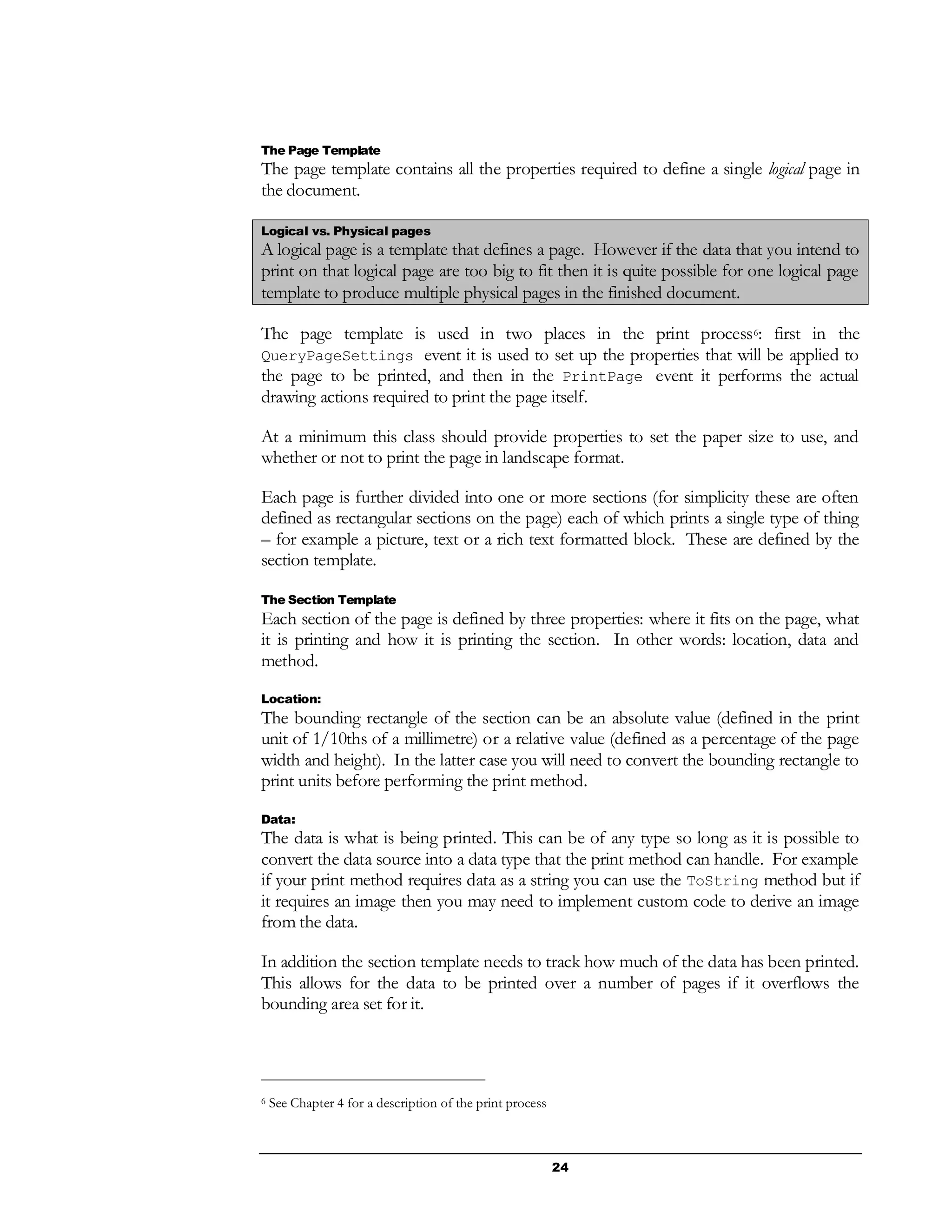 24
The Page Template
The page template contains all the properties required to define a single logical page in
the document.
Logical vs. Physical pages
A logical page is a template that defines a page. However if the data that you intend to
print on that logical page are too big to fit then it is quite possible for one logical page
template to produce multiple physical pages in the finished document.
The page template is used in two places in the print process6: first in the
QueryPageSettings event it is used to set up the properties that will be applied to
the page to be printed, and then in the PrintPage event it performs the actual
drawing actions required to print the page itself.
At a minimum this class should provide properties to set the paper size to use, and
whether or not to print the page in landscape format.
Each page is further divided into one or more sections (for simplicity these are often
defined as rectangular sections on the page) each of which prints a single type of thing
– for example a picture, text or a rich text formatted block. These are defined by the
section template.
The Section Template
Each section of the page is defined by three properties: where it fits on the page, what
it is printing and how it is printing the section. In other words: location, data and
method.
Location:
The bounding rectangle of the section can be an absolute value (defined in the print
unit of 1/10ths of a millimetre) or a relative value (defined as a percentage of the page
width and height). In the latter case you will need to convert the bounding rectangle to
print units before performing the print method.
Data:
The data is what is being printed. This can be of any type so long as it is possible to
convert the data source into a data type that the print method can handle. For example
if your print method requires data as a string you can use the ToString method but if
it requires an image then you may need to implement custom code to derive an image
from the data.
In addition the section template needs to track how much of the data has been printed.
This allows for the data to be printed over a number of pages if it overflows the
bounding area set for it.
6 See Chapter 4 for a description of the print process
 