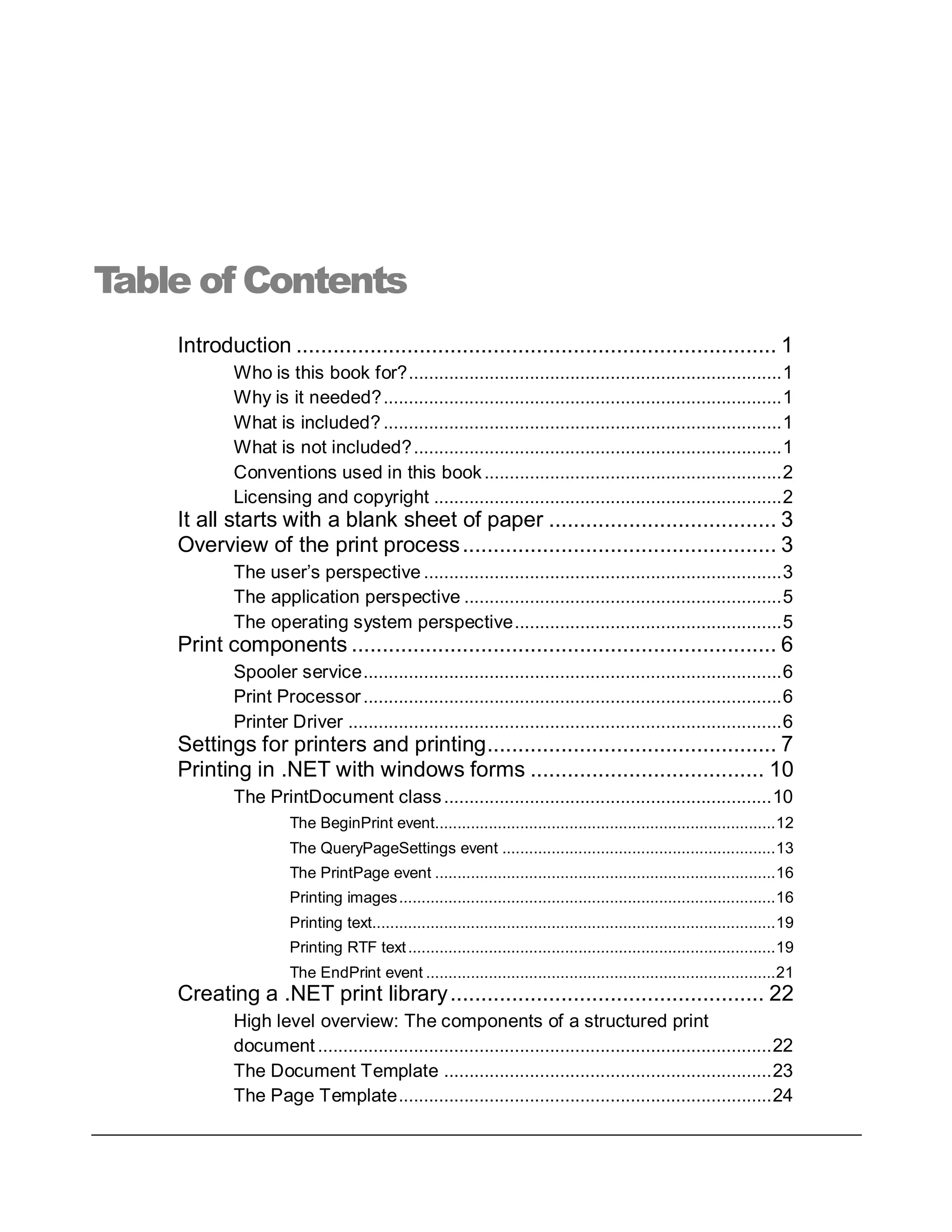 Table of Contents
Introduction .............................................................................. 1
Who is this book for?..........................................................................1
Why is it needed?...............................................................................1
What is included?...............................................................................1
What is not included?.........................................................................1
Conventions used in this book...........................................................2
Licensing and copyright .....................................................................2
It all starts with a blank sheet of paper ..................................... 3
Overview of the print process................................................... 3
The user’s perspective .......................................................................3
The application perspective ...............................................................5
The operating system perspective.....................................................5
Print components ..................................................................... 6
Spooler service...................................................................................6
Print Processor...................................................................................6
Printer Driver ......................................................................................6
Settings for printers and printing............................................... 7
Printing in .NET with windows forms ...................................... 10
The PrintDocument class.................................................................10
The BeginPrint event............................................................................12
The QueryPageSettings event .............................................................13
The PrintPage event ............................................................................16
Printing images....................................................................................16
Printing text..........................................................................................19
Printing RTF text..................................................................................19
The EndPrint event ..............................................................................21
Creating a .NET print library................................................... 22
High level overview: The components of a structured print
document ..........................................................................................22
The Document Template .................................................................23
The Page Template..........................................................................24
 