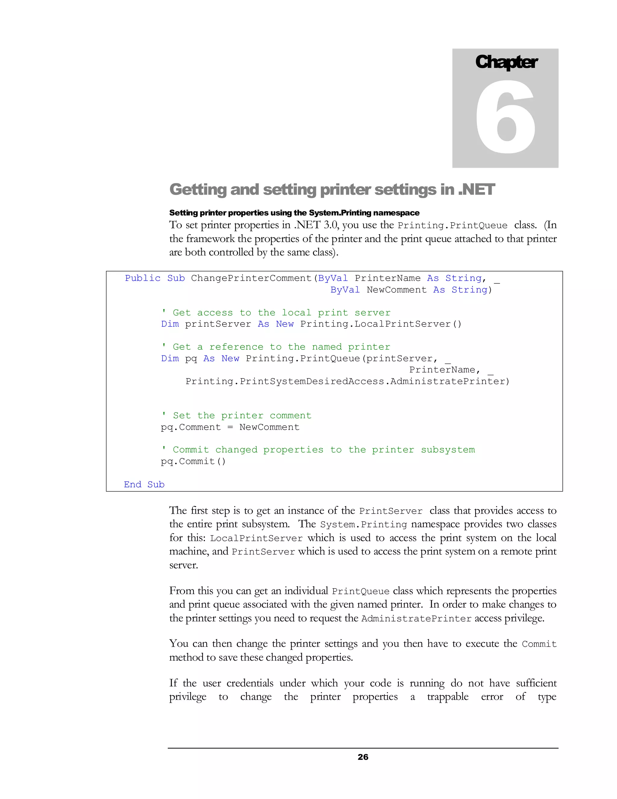 26
Getting and setting printer settings in .NET
Setting printer properties using the System.Printing namespace
To set printer properties in .NET 3.0, you use the Printing.PrintQueue class. (In
the framework the properties of the printer and the print queue attached to that printer
are both controlled by the same class).
Public Sub ChangePrinterComment(ByVal PrinterName As String, _
ByVal NewComment As String)
' Get access to the local print server
Dim printServer As New Printing.LocalPrintServer()
' Get a reference to the named printer
Dim pq As New Printing.PrintQueue(printServer, _
PrinterName, _
Printing.PrintSystemDesiredAccess.AdministratePrinter)
' Set the printer comment
pq.Comment = NewComment
' Commit changed properties to the printer subsystem
pq.Commit()
End Sub
The first step is to get an instance of the PrintServer class that provides access to
the entire print subsystem. The System.Printing namespace provides two classes
for this: LocalPrintServer which is used to access the print system on the local
machine, and PrintServer which is used to access the print system on a remote print
server.
From this you can get an individual PrintQueue class which represents the properties
and print queue associated with the given named printer. In order to make changes to
the printer settings you need to request the AdministratePrinter access privilege.
You can then change the printer settings and you then have to execute the Commit
method to save these changed properties.
If the user credentials under which your code is running do not have sufficient
privilege to change the printer properties a trappable error of type
Chapter
6
 