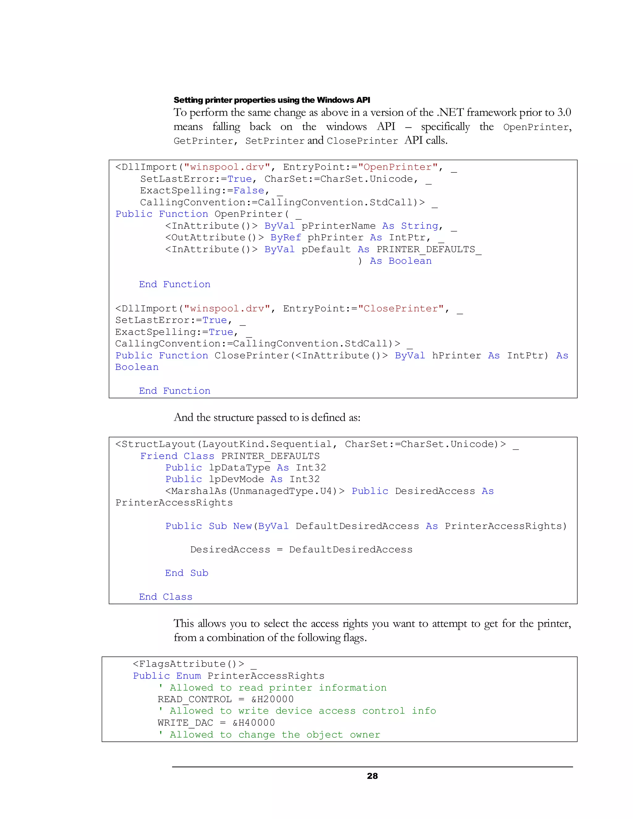 28
Setting printer properties using the Windows API
To perform the same change as above in a version of the .NET framework prior to 3.0
means falling back on the windows API – specifically the OpenPrinter,
GetPrinter, SetPrinter and ClosePrinter API calls.
<DllImport("winspool.drv", EntryPoint:="OpenPrinter", _
SetLastError:=True, CharSet:=CharSet.Unicode, _
ExactSpelling:=False, _
CallingConvention:=CallingConvention.StdCall)> _
Public Function OpenPrinter( _
<InAttribute()> ByVal pPrinterName As String, _
<OutAttribute()> ByRef phPrinter As IntPtr, _
<InAttribute()> ByVal pDefault As PRINTER_DEFAULTS_
) As Boolean
End Function
<DllImport("winspool.drv", EntryPoint:="ClosePrinter", _
SetLastError:=True, _
ExactSpelling:=True, _
CallingConvention:=CallingConvention.StdCall)> _
Public Function ClosePrinter(<InAttribute()> ByVal hPrinter As IntPtr) As
Boolean
End Function
And the structure passed to is defined as:
<StructLayout(LayoutKind.Sequential, CharSet:=CharSet.Unicode)> _
Friend Class PRINTER_DEFAULTS
Public lpDataType As Int32
Public lpDevMode As Int32
<MarshalAs(UnmanagedType.U4)> Public DesiredAccess As
PrinterAccessRights
Public Sub New(ByVal DefaultDesiredAccess As PrinterAccessRights)
DesiredAccess = DefaultDesiredAccess
End Sub
End Class
This allows you to select the access rights you want to attempt to get for the printer,
from a combination of the following flags.
<FlagsAttribute()> _
Public Enum PrinterAccessRights
' Allowed to read printer information
READ_CONTROL = &H20000
' Allowed to write device access control info
WRITE_DAC = &H40000
' Allowed to change the object owner
 