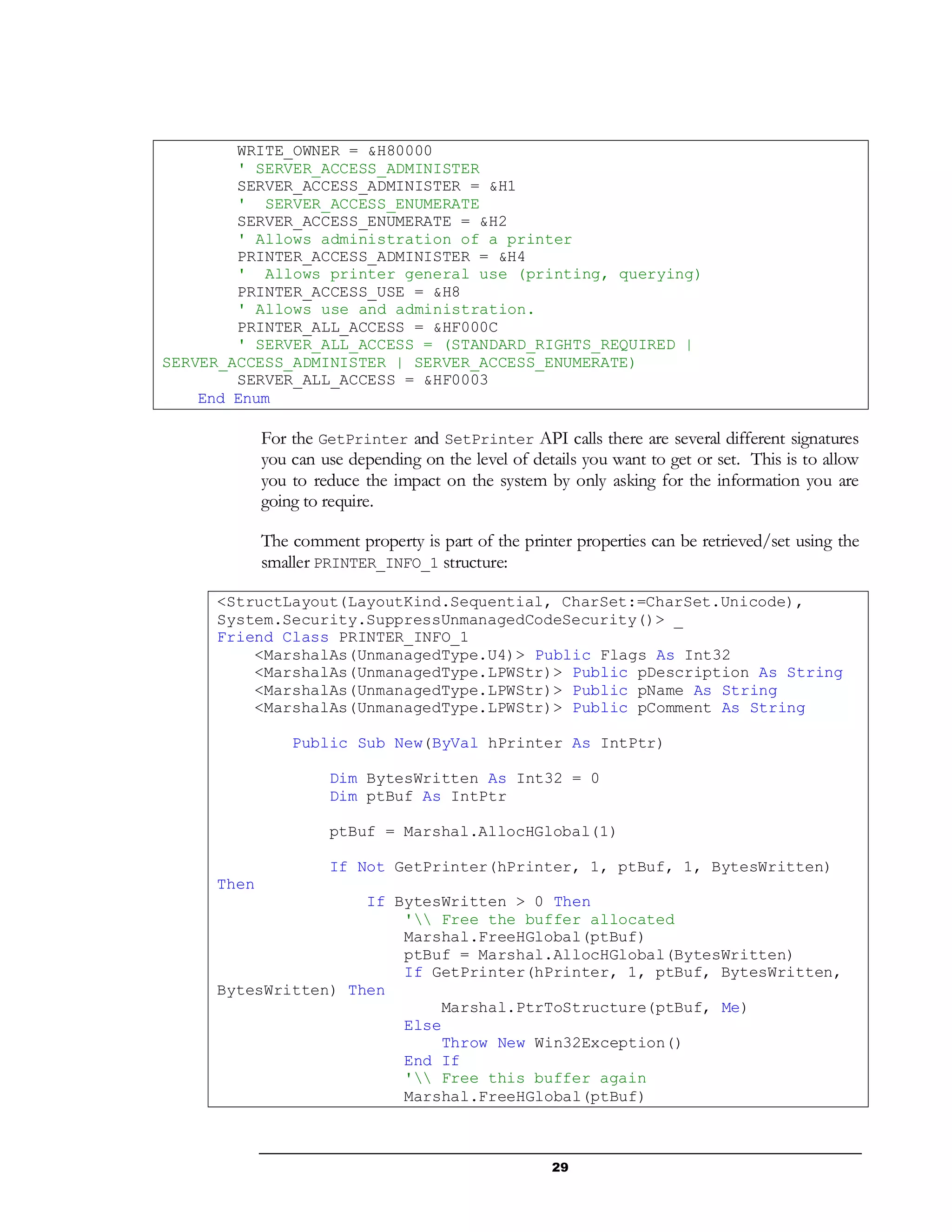 29
WRITE_OWNER = &H80000
' SERVER_ACCESS_ADMINISTER
SERVER_ACCESS_ADMINISTER = &H1
' SERVER_ACCESS_ENUMERATE
SERVER_ACCESS_ENUMERATE = &H2
' Allows administration of a printer
PRINTER_ACCESS_ADMINISTER = &H4
' Allows printer general use (printing, querying)
PRINTER_ACCESS_USE = &H8
' Allows use and administration.
PRINTER_ALL_ACCESS = &HF000C
' SERVER_ALL_ACCESS = (STANDARD_RIGHTS_REQUIRED |
SERVER_ACCESS_ADMINISTER | SERVER_ACCESS_ENUMERATE)
SERVER_ALL_ACCESS = &HF0003
End Enum
For the GetPrinter and SetPrinter API calls there are several different signatures
you can use depending on the level of details you want to get or set. This is to allow
you to reduce the impact on the system by only asking for the information you are
going to require.
The comment property is part of the printer properties can be retrieved/set using the
smaller PRINTER_INFO_1 structure:
<StructLayout(LayoutKind.Sequential, CharSet:=CharSet.Unicode),
System.Security.SuppressUnmanagedCodeSecurity()> _
Friend Class PRINTER_INFO_1
<MarshalAs(UnmanagedType.U4)> Public Flags As Int32
<MarshalAs(UnmanagedType.LPWStr)> Public pDescription As String
<MarshalAs(UnmanagedType.LPWStr)> Public pName As String
<MarshalAs(UnmanagedType.LPWStr)> Public pComment As String
Public Sub New(ByVal hPrinter As IntPtr)
Dim BytesWritten As Int32 = 0
Dim ptBuf As IntPtr
ptBuf = Marshal.AllocHGlobal(1)
If Not GetPrinter(hPrinter, 1, ptBuf, 1, BytesWritten)
Then
If BytesWritten > 0 Then
' Free the buffer allocated
Marshal.FreeHGlobal(ptBuf)
ptBuf = Marshal.AllocHGlobal(BytesWritten)
If GetPrinter(hPrinter, 1, ptBuf, BytesWritten,
BytesWritten) Then
Marshal.PtrToStructure(ptBuf, Me)
Else
Throw New Win32Exception()
End If
' Free this buffer again
Marshal.FreeHGlobal(ptBuf)
 