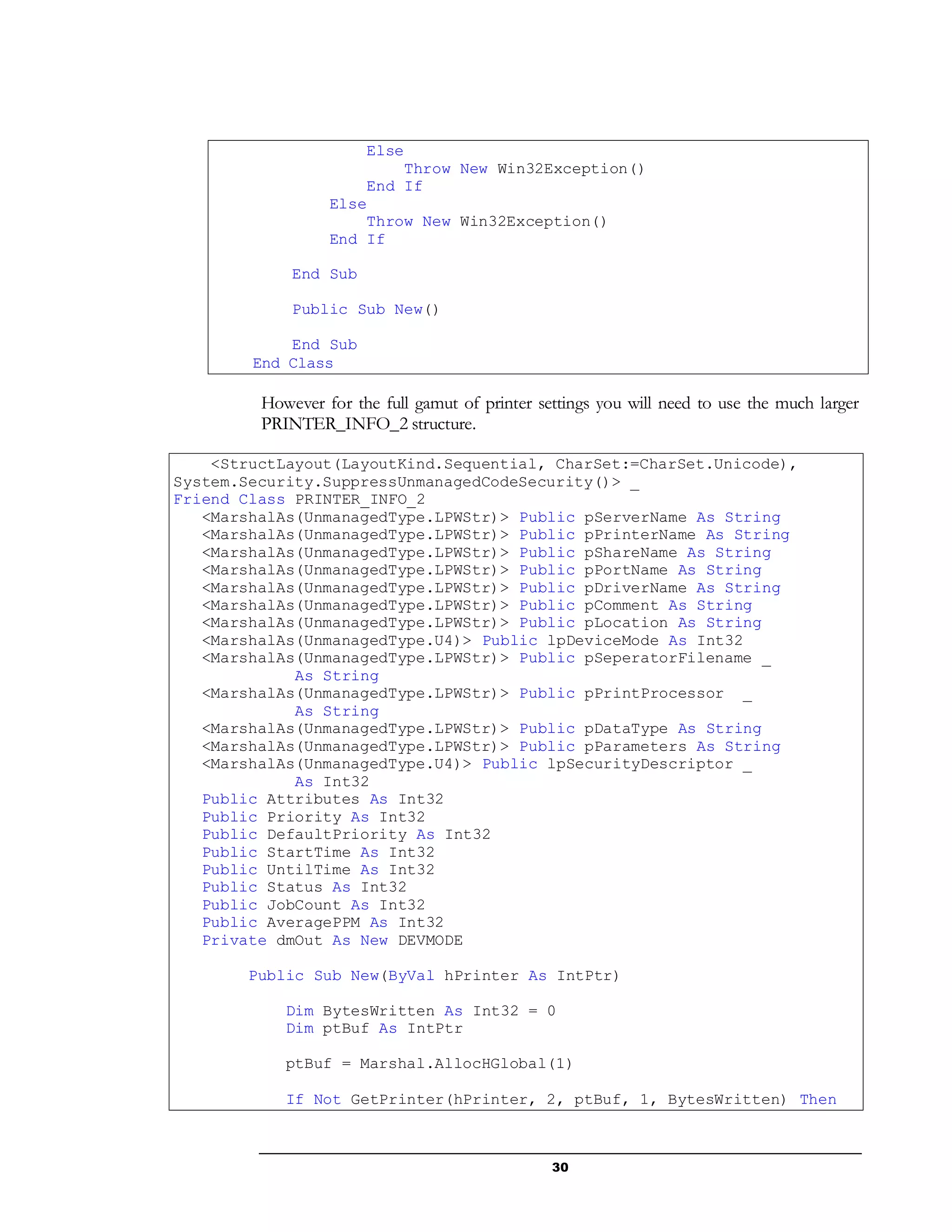 30
Else
Throw New Win32Exception()
End If
Else
Throw New Win32Exception()
End If
End Sub
Public Sub New()
End Sub
End Class
However for the full gamut of printer settings you will need to use the much larger
PRINTER_INFO_2 structure.
<StructLayout(LayoutKind.Sequential, CharSet:=CharSet.Unicode),
System.Security.SuppressUnmanagedCodeSecurity()> _
Friend Class PRINTER_INFO_2
<MarshalAs(UnmanagedType.LPWStr)> Public pServerName As String
<MarshalAs(UnmanagedType.LPWStr)> Public pPrinterName As String
<MarshalAs(UnmanagedType.LPWStr)> Public pShareName As String
<MarshalAs(UnmanagedType.LPWStr)> Public pPortName As String
<MarshalAs(UnmanagedType.LPWStr)> Public pDriverName As String
<MarshalAs(UnmanagedType.LPWStr)> Public pComment As String
<MarshalAs(UnmanagedType.LPWStr)> Public pLocation As String
<MarshalAs(UnmanagedType.U4)> Public lpDeviceMode As Int32
<MarshalAs(UnmanagedType.LPWStr)> Public pSeperatorFilename _
As String
<MarshalAs(UnmanagedType.LPWStr)> Public pPrintProcessor _
As String
<MarshalAs(UnmanagedType.LPWStr)> Public pDataType As String
<MarshalAs(UnmanagedType.LPWStr)> Public pParameters As String
<MarshalAs(UnmanagedType.U4)> Public lpSecurityDescriptor _
As Int32
Public Attributes As Int32
Public Priority As Int32
Public DefaultPriority As Int32
Public StartTime As Int32
Public UntilTime As Int32
Public Status As Int32
Public JobCount As Int32
Public AveragePPM As Int32
Private dmOut As New DEVMODE
Public Sub New(ByVal hPrinter As IntPtr)
Dim BytesWritten As Int32 = 0
Dim ptBuf As IntPtr
ptBuf = Marshal.AllocHGlobal(1)
If Not GetPrinter(hPrinter, 2, ptBuf, 1, BytesWritten) Then
 
