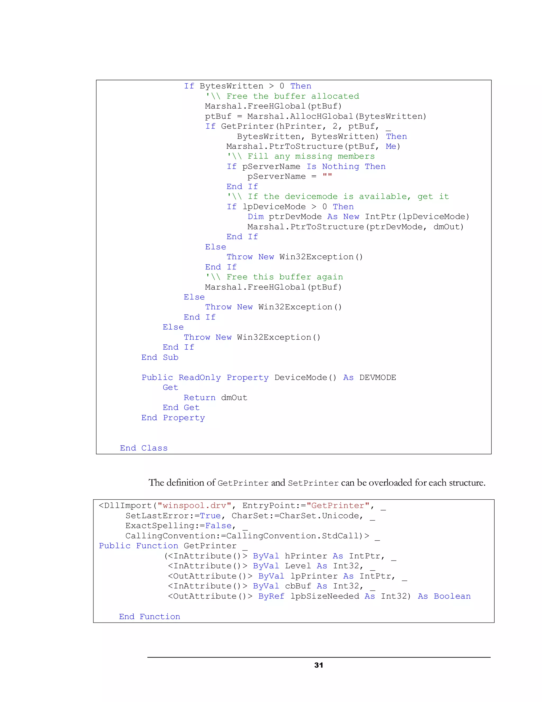 31
If BytesWritten > 0 Then
' Free the buffer allocated
Marshal.FreeHGlobal(ptBuf)
ptBuf = Marshal.AllocHGlobal(BytesWritten)
If GetPrinter(hPrinter, 2, ptBuf, _
BytesWritten, BytesWritten) Then
Marshal.PtrToStructure(ptBuf, Me)
' Fill any missing members
If pServerName Is Nothing Then
pServerName = ""
End If
' If the devicemode is available, get it
If lpDeviceMode > 0 Then
Dim ptrDevMode As New IntPtr(lpDeviceMode)
Marshal.PtrToStructure(ptrDevMode, dmOut)
End If
Else
Throw New Win32Exception()
End If
' Free this buffer again
Marshal.FreeHGlobal(ptBuf)
Else
Throw New Win32Exception()
End If
Else
Throw New Win32Exception()
End If
End Sub
Public ReadOnly Property DeviceMode() As DEVMODE
Get
Return dmOut
End Get
End Property
End Class
The definition of GetPrinter and SetPrinter can be overloaded for each structure.
<DllImport("winspool.drv", EntryPoint:="GetPrinter", _
SetLastError:=True, CharSet:=CharSet.Unicode, _
ExactSpelling:=False, _
CallingConvention:=CallingConvention.StdCall)> _
Public Function GetPrinter _
(<InAttribute()> ByVal hPrinter As IntPtr, _
<InAttribute()> ByVal Level As Int32, _
<OutAttribute()> ByVal lpPrinter As IntPtr, _
<InAttribute()> ByVal cbBuf As Int32, _
<OutAttribute()> ByRef lpbSizeNeeded As Int32) As Boolean
End Function
 