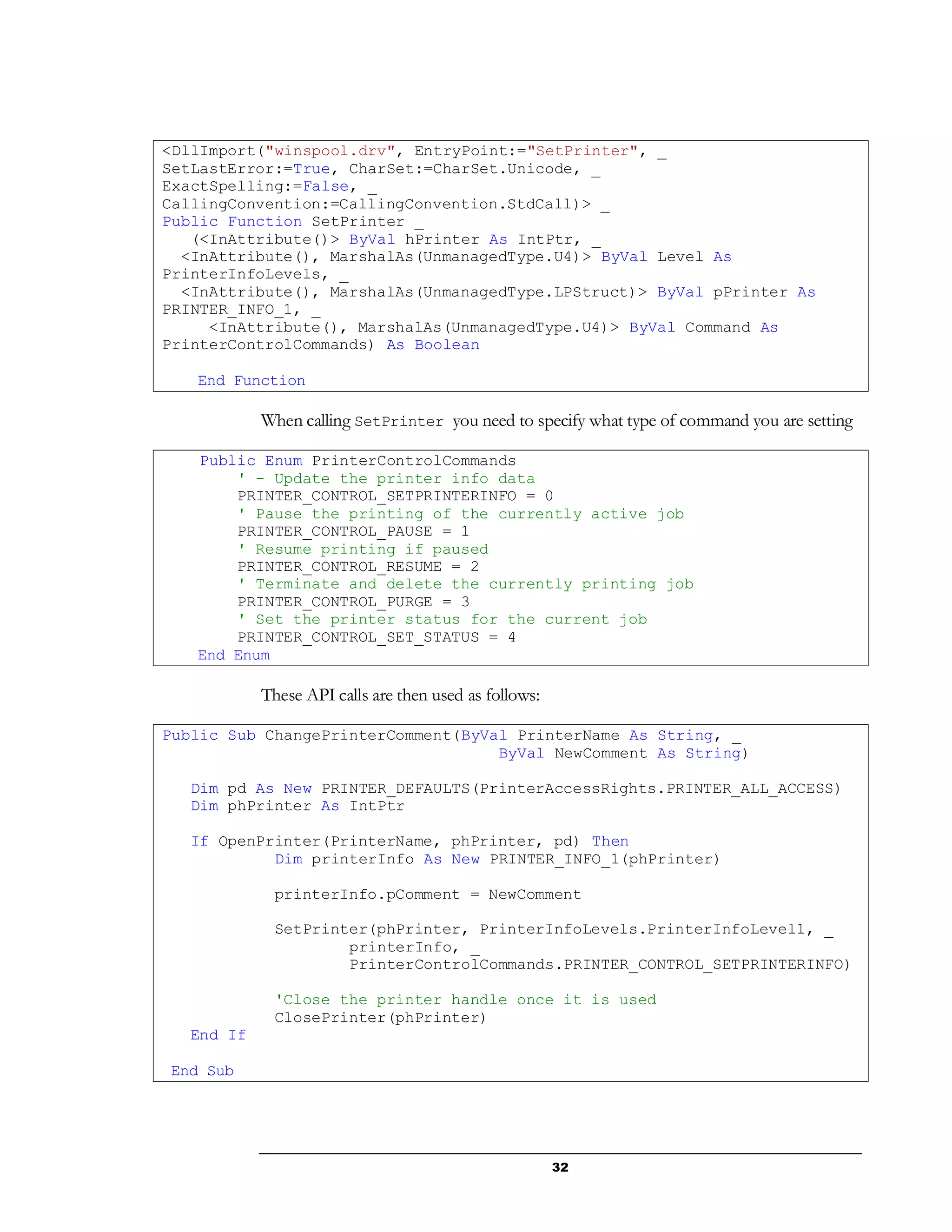 32
<DllImport("winspool.drv", EntryPoint:="SetPrinter", _
SetLastError:=True, CharSet:=CharSet.Unicode, _
ExactSpelling:=False, _
CallingConvention:=CallingConvention.StdCall)> _
Public Function SetPrinter _
(<InAttribute()> ByVal hPrinter As IntPtr, _
<InAttribute(), MarshalAs(UnmanagedType.U4)> ByVal Level As
PrinterInfoLevels, _
<InAttribute(), MarshalAs(UnmanagedType.LPStruct)> ByVal pPrinter As
PRINTER_INFO_1, _
<InAttribute(), MarshalAs(UnmanagedType.U4)> ByVal Command As
PrinterControlCommands) As Boolean
End Function
When calling SetPrinter you need to specify what type of command you are setting
Public Enum PrinterControlCommands
' - Update the printer info data
PRINTER_CONTROL_SETPRINTERINFO = 0
' Pause the printing of the currently active job
PRINTER_CONTROL_PAUSE = 1
' Resume printing if paused
PRINTER_CONTROL_RESUME = 2
' Terminate and delete the currently printing job
PRINTER_CONTROL_PURGE = 3
' Set the printer status for the current job
PRINTER_CONTROL_SET_STATUS = 4
End Enum
These API calls are then used as follows:
Public Sub ChangePrinterComment(ByVal PrinterName As String, _
ByVal NewComment As String)
Dim pd As New PRINTER_DEFAULTS(PrinterAccessRights.PRINTER_ALL_ACCESS)
Dim phPrinter As IntPtr
If OpenPrinter(PrinterName, phPrinter, pd) Then
Dim printerInfo As New PRINTER_INFO_1(phPrinter)
printerInfo.pComment = NewComment
SetPrinter(phPrinter, PrinterInfoLevels.PrinterInfoLevel1, _
printerInfo, _
PrinterControlCommands.PRINTER_CONTROL_SETPRINTERINFO)
'Close the printer handle once it is used
ClosePrinter(phPrinter)
End If
End Sub
 