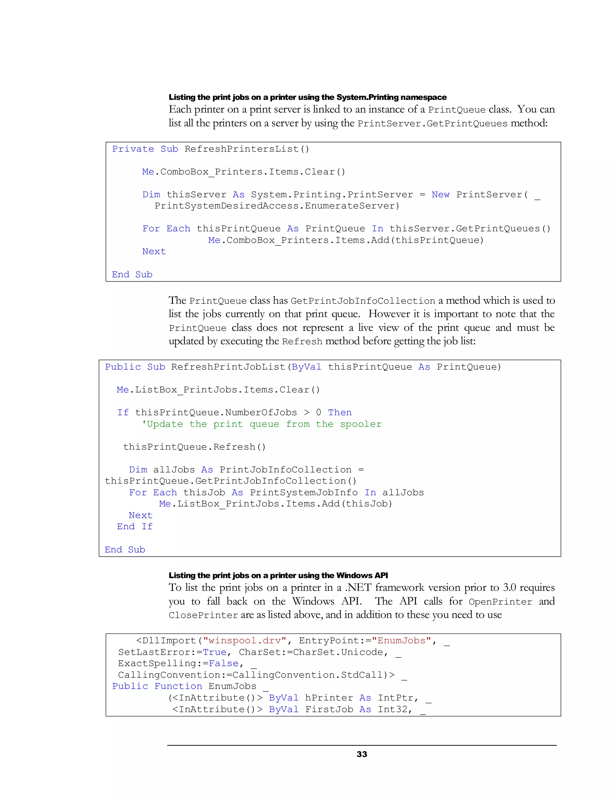 33
Listing the print jobs on a printer using the System.Printing namespace
Each printer on a print server is linked to an instance of a PrintQueue class. You can
list all the printers on a server by using the PrintServer.GetPrintQueues method:
Private Sub RefreshPrintersList()
Me.ComboBox_Printers.Items.Clear()
Dim thisServer As System.Printing.PrintServer = New PrintServer( _
PrintSystemDesiredAccess.EnumerateServer)
For Each thisPrintQueue As PrintQueue In thisServer.GetPrintQueues()
Me.ComboBox_Printers.Items.Add(thisPrintQueue)
Next
End Sub
The PrintQueue class has GetPrintJobInfoCollection a method which is used to
list the jobs currently on that print queue. However it is important to note that the
PrintQueue class does not represent a live view of the print queue and must be
updated by executing the Refresh method before getting the job list:
Public Sub RefreshPrintJobList(ByVal thisPrintQueue As PrintQueue)
Me.ListBox_PrintJobs.Items.Clear()
If thisPrintQueue.NumberOfJobs > 0 Then
'Update the print queue from the spooler
thisPrintQueue.Refresh()
Dim allJobs As PrintJobInfoCollection =
thisPrintQueue.GetPrintJobInfoCollection()
For Each thisJob As PrintSystemJobInfo In allJobs
Me.ListBox_PrintJobs.Items.Add(thisJob)
Next
End If
End Sub
Listing the print jobs on a printer using the Windows API
To list the print jobs on a printer in a .NET framework version prior to 3.0 requires
you to fall back on the Windows API. The API calls for OpenPrinter and
ClosePrinter are as listed above, and in addition to these you need to use
<DllImport("winspool.drv", EntryPoint:="EnumJobs", _
SetLastError:=True, CharSet:=CharSet.Unicode, _
ExactSpelling:=False, _
CallingConvention:=CallingConvention.StdCall)> _
Public Function EnumJobs _
(<InAttribute()> ByVal hPrinter As IntPtr, _
<InAttribute()> ByVal FirstJob As Int32, _
 