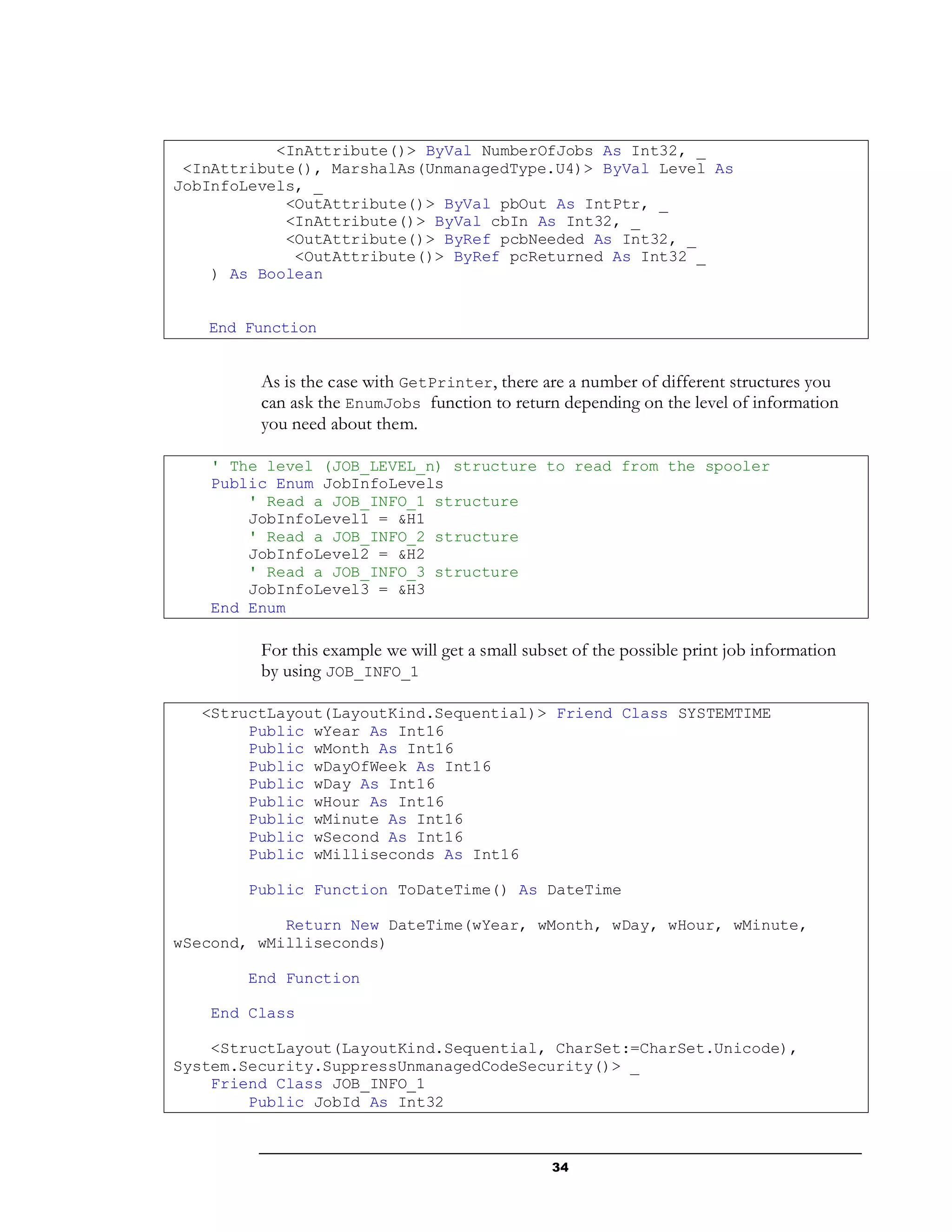 34
<InAttribute()> ByVal NumberOfJobs As Int32, _
<InAttribute(), MarshalAs(UnmanagedType.U4)> ByVal Level As
JobInfoLevels, _
<OutAttribute()> ByVal pbOut As IntPtr, _
<InAttribute()> ByVal cbIn As Int32, _
<OutAttribute()> ByRef pcbNeeded As Int32, _
<OutAttribute()> ByRef pcReturned As Int32 _
) As Boolean
End Function
As is the case with GetPrinter, there are a number of different structures you
can ask the EnumJobs function to return depending on the level of information
you need about them.
' The level (JOB_LEVEL_n) structure to read from the spooler
Public Enum JobInfoLevels
' Read a JOB_INFO_1 structure
JobInfoLevel1 = &H1
' Read a JOB_INFO_2 structure
JobInfoLevel2 = &H2
' Read a JOB_INFO_3 structure
JobInfoLevel3 = &H3
End Enum
For this example we will get a small subset of the possible print job information
by using JOB_INFO_1
<StructLayout(LayoutKind.Sequential)> Friend Class SYSTEMTIME
Public wYear As Int16
Public wMonth As Int16
Public wDayOfWeek As Int16
Public wDay As Int16
Public wHour As Int16
Public wMinute As Int16
Public wSecond As Int16
Public wMilliseconds As Int16
Public Function ToDateTime() As DateTime
Return New DateTime(wYear, wMonth, wDay, wHour, wMinute,
wSecond, wMilliseconds)
End Function
End Class
<StructLayout(LayoutKind.Sequential, CharSet:=CharSet.Unicode),
System.Security.SuppressUnmanagedCodeSecurity()> _
Friend Class JOB_INFO_1
Public JobId As Int32
 