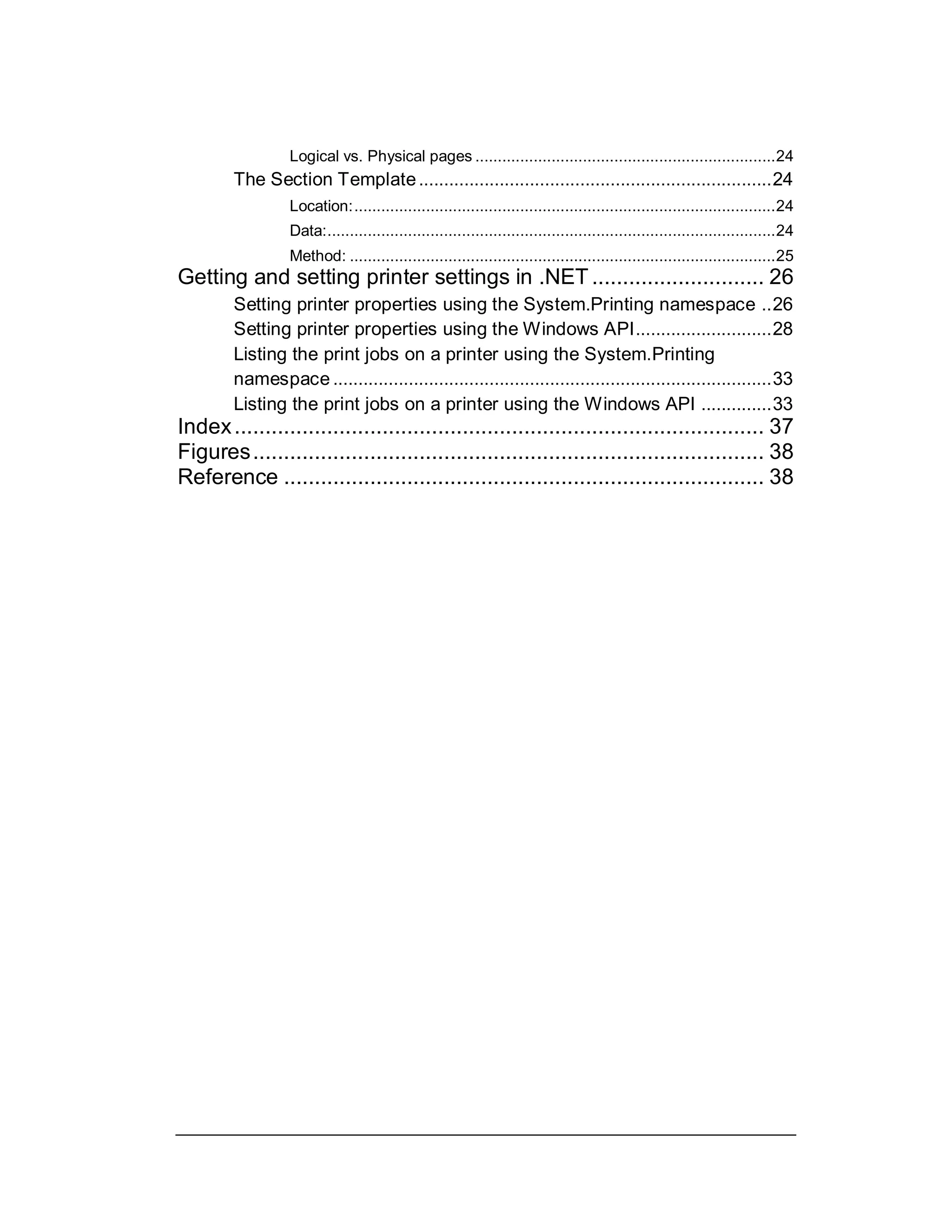 Logical vs. Physical pages ...................................................................24
The Section Template......................................................................24
Location:..............................................................................................24
Data:....................................................................................................24
Method: ...............................................................................................25
Getting and setting printer settings in .NET ............................ 26
Setting printer properties using the System.Printing namespace ..26
Setting printer properties using the Windows API...........................28
Listing the print jobs on a printer using the System.Printing
namespace.......................................................................................33
Listing the print jobs on a printer using the Windows API ..............33
Index...................................................................................... 37
Figures................................................................................... 38
Reference .............................................................................. 38
 